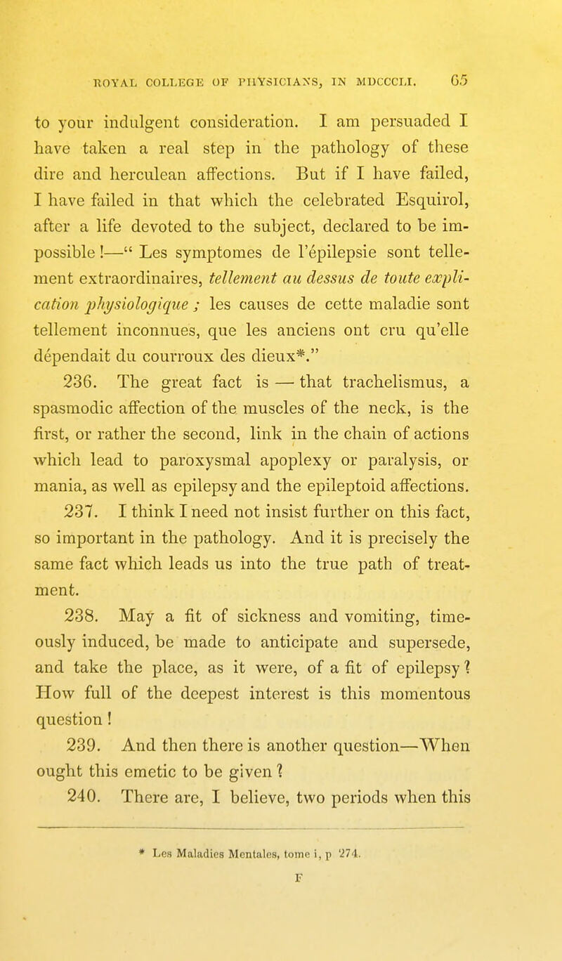 to your indulgent consideration. I am persuaded I have taken a real step in the pathology of these dire and herculean affections. But if I have failed, I have failed in that which the celebrated Esquirol, after a life devoted to the subject, declared to be im- possible !— Les symptomes de I'epilepsie sont telle- ment extraordinaires, tellement au dessus de toute expli- cation physiologiqiie ; les causes de cette maladie sont tellement inconnues, que les anciens ont cru qu'elle dependait du courroux des dieux*. 236. The great fact is — that trachelismus, a spasmodic affection of the muscles of the neck, is the first, or rather the second, link in the chain of actions which lead to paroxysmal apoplexy or paralysis, or mania, as well as epilepsy and the epileptoid affections. 237. I think I need not insist further on this fact, so important in the pathology. And it is precisely the same fact which leads us into the true path of treat- ment. 238. May a fit of sickness and vomiting, time- ously induced, be made to anticipate and supersede, and take the place, as it were, of a fit of epilepsy \ How full of the deepest interest is this momentous question! 239. And then there is another question—When ought this emetic to be given \ 240. There are, I believe, two periods when this Les Maladies Mentales, tome i, p '274. F