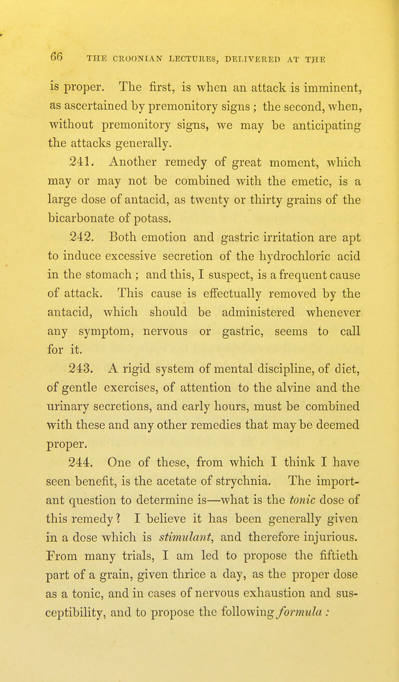 is proper. The first, is when an attack is imminent, as ascertained by premonitory signs; the second, when, without premonitory signs, we may be anticipating the attacks generally. 241. Another remedy of great moment, which may or may not be combined with the emetic, is a large dose of antacid, as twenty or thirty grains of the bicarbonate of potass. 242. Both emotion and gastric irritation are apt to induce excessive secretion of the hydrochloric acid in the stomach ; and this, I suspect, is a frequent cause of attack. This cause is effectually removed by the antacid, which should be administered whenever any symptom, nervous or gastric, seems to call for it. 243. A rigid system of mental discipline, of diet, of gentle exercises, of attention to the alvine and the urinary secretions, and early hours, must be combined with these and any other remedies that may be deemed proper. 244. One of these, from which I think I have seen benefit, is the acetate of strychnia. The import- ant question to determine is—what is the tonic dose of this remedy % I believe it has been generally given in a dose which is stimulant, and therefore injurious. From many trials, I am led to propose the fiftieth part of a grain, given thrice a day, as the proper dose as a tonic, and in cases of nervous exhaustion and sus- ceptibility, and to propose the following/orwwZa ;