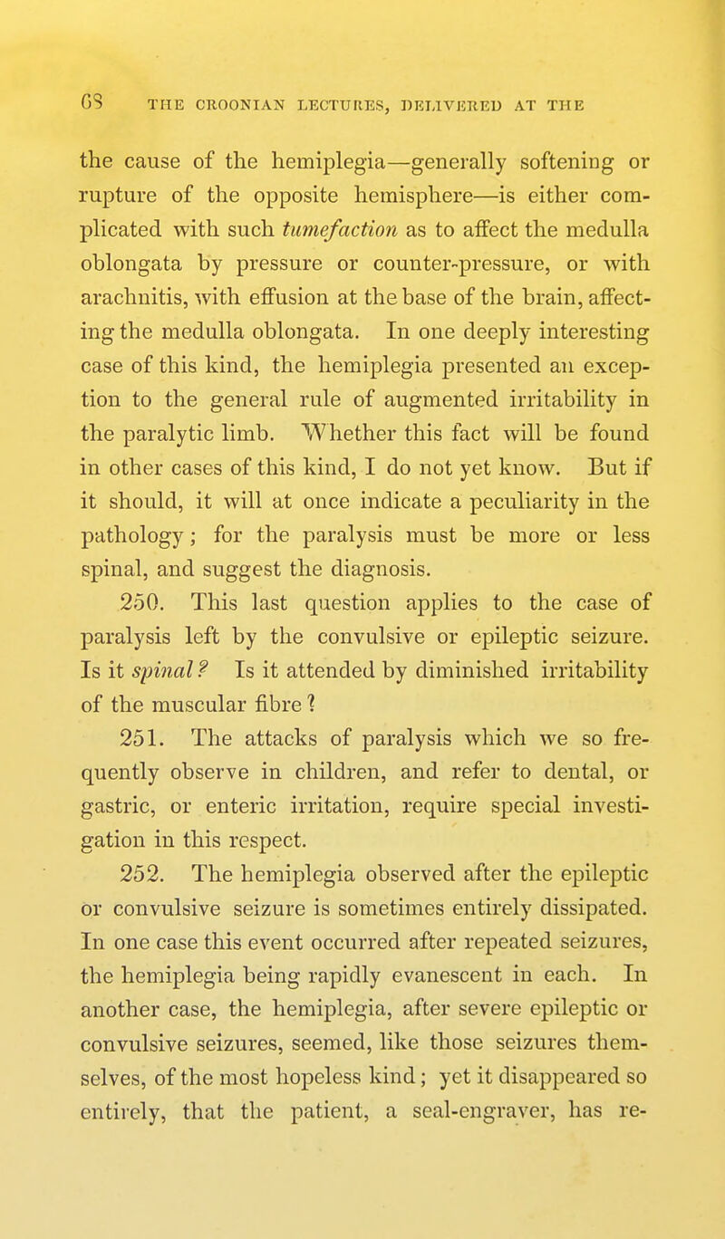 the cause of the hemiplegia—generally softening or rupture of the opposite hemisphere—is either com- plicated with such tumefaction as to affect the medulla oblongata by pressure or counter-pressure, or with arachnitis, with effusion at the base of the brain, affect- ing the medulla oblongata. In one deeply interesting case of this kind, the hemiplegia presented an excep- tion to the general rule of augmented irritability in the paralytic limb. Whether this fact will be found in other cases of this kind, I do not yet know. But if it should, it will at once indicate a peculiarity in the pathology; for the paralysis must be more or less spinal, and suggest the diagnosis. 250. This last question applies to the case of paralysis left by the convulsive or epileptic seizure. Is it spinal f Is it attended by diminished irritability of the muscular fibre % 251. The attacks of paralysis which we so fre- quently observe in children, and refer to dental, or gastric, or enteric irritation, require special investi- gation in this respect. 252. The hemiplegia observed after the epileptic or convulsive seizure is sometimes entirely dissipated. In one case this event occurred after repeated seizures, the hemiplegia being rapidly evanescent in each. In another case, the hemiplegia, after severe epileptic or convulsive seizures, seemed, like those seizures them- selves, of the most hopeless kind; yet it disappeared so entirely, that the patient, a seal-engraver, has re-