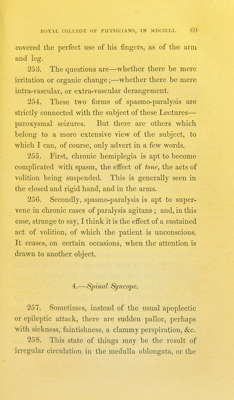 covered the perfect use of his fingers, as of the arm and leg. 253. The questions are—whether there be mere irritation or organic change;—whether there be mere intra-vascular, or extra-vascular derangement. 254. These two forms of spasmo-paralysis are strictly connected with the subject of these Lectures— paroxysmal seizures. But there are others which, belong to a more extensive view of the subject, to which I can, of course, only advert in a few words. 255. First, chronic hemiplegia is apt to become complicated with spasm, the efiect of tone, the acts of volition being suspended. This is generally seen in the closed and rigid hand, and in the arms. 256. Secondly, spasmo-paralysis is apt to super- vene in chronic cases of paralysis agitans ; and, in this case, strange to say, I think it is the effect of a sustained act of volition, of which the patient is unconscious. It ceases, on certain occasions, when the attention is drawn to another object. 4.—Spinal Syncope. 257. Sometimes, instead of the usual apoplectic or epileptic attack, there are sudden pallor, perhaps with sickness, faintishness, a clammy perspiration, &c. 258. This state of things may be the result of irregular circulation in the medulla oblongata, or the