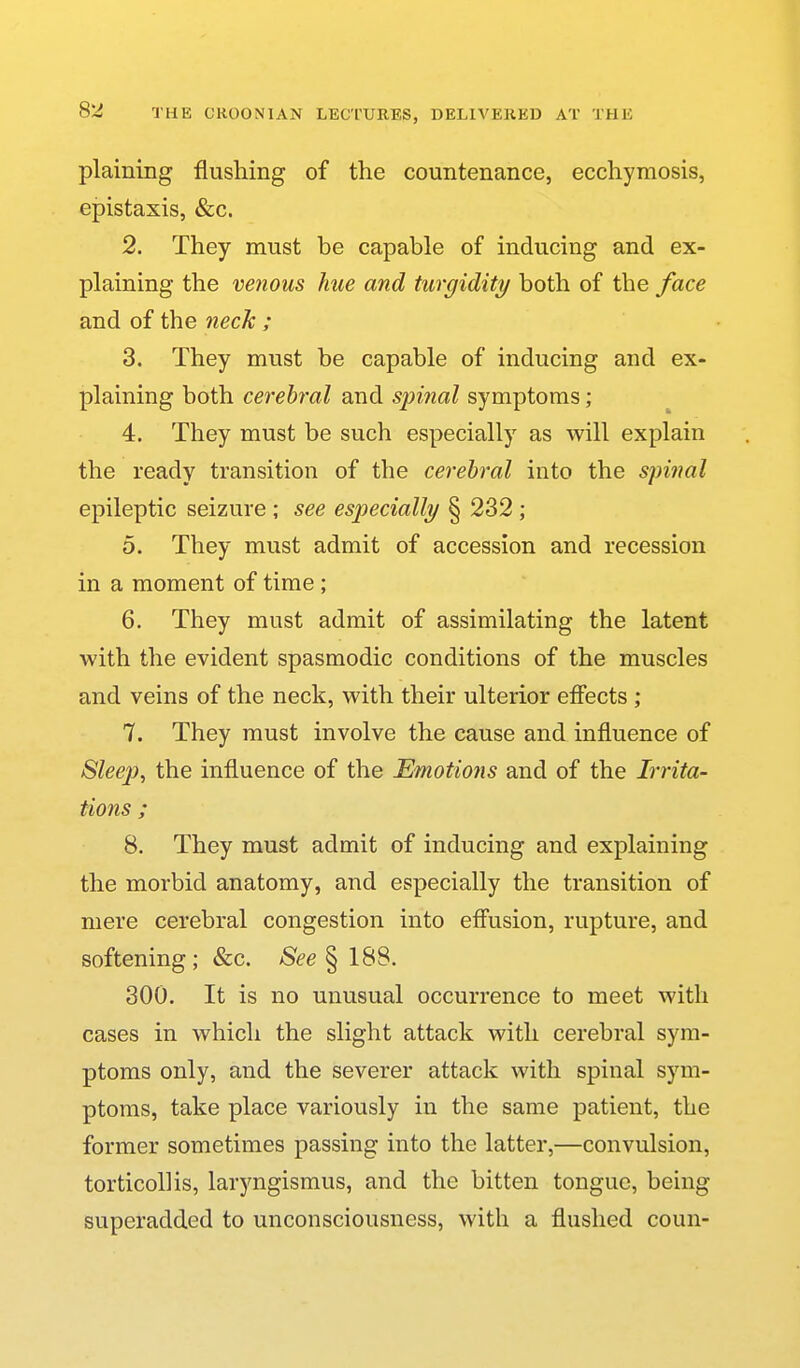 plaining flushing of the countenance, ecchyraosis, epistaxis, &c. 2. They must be capable of inducing and ex- plaining the venous hue and turgidity both of the face and of the neck ; 3. They must be capable of inducing and ex- plaining both cerebral and spinal symptoms; 4. They must be such especially as will explain the ready transition of the cerebral into the spinal epileptic seizure ; see especially § 232 ; 5. They must admit of accession and recession in a moment of time; 6. They must admit of assimilating the latent with the evident spasmodic conditions of the muscles and veins of the neck, with their ulterior effects ; 7. They must involve the cause and influence of Sleep, the influence of the Emotions and of the Irrita- tions ; 8. They must admit of inducing and explaining the morbid anatomy, and especially the transition of mere cerebral congestion into effusion, rupture, and softening; &c. /S^e § 188. 300. It is no unusual occurrence to meet with cases in which the slight attack with cerebral sym- ptoms only, and the severer attack with spinal sym- ptoms, take place variously in the same patient, the former sometimes passing into the latter,—convulsion, torticollis, laryngismus, and the bitten tongue, being superadded to unconsciousness, with a flushed coun-