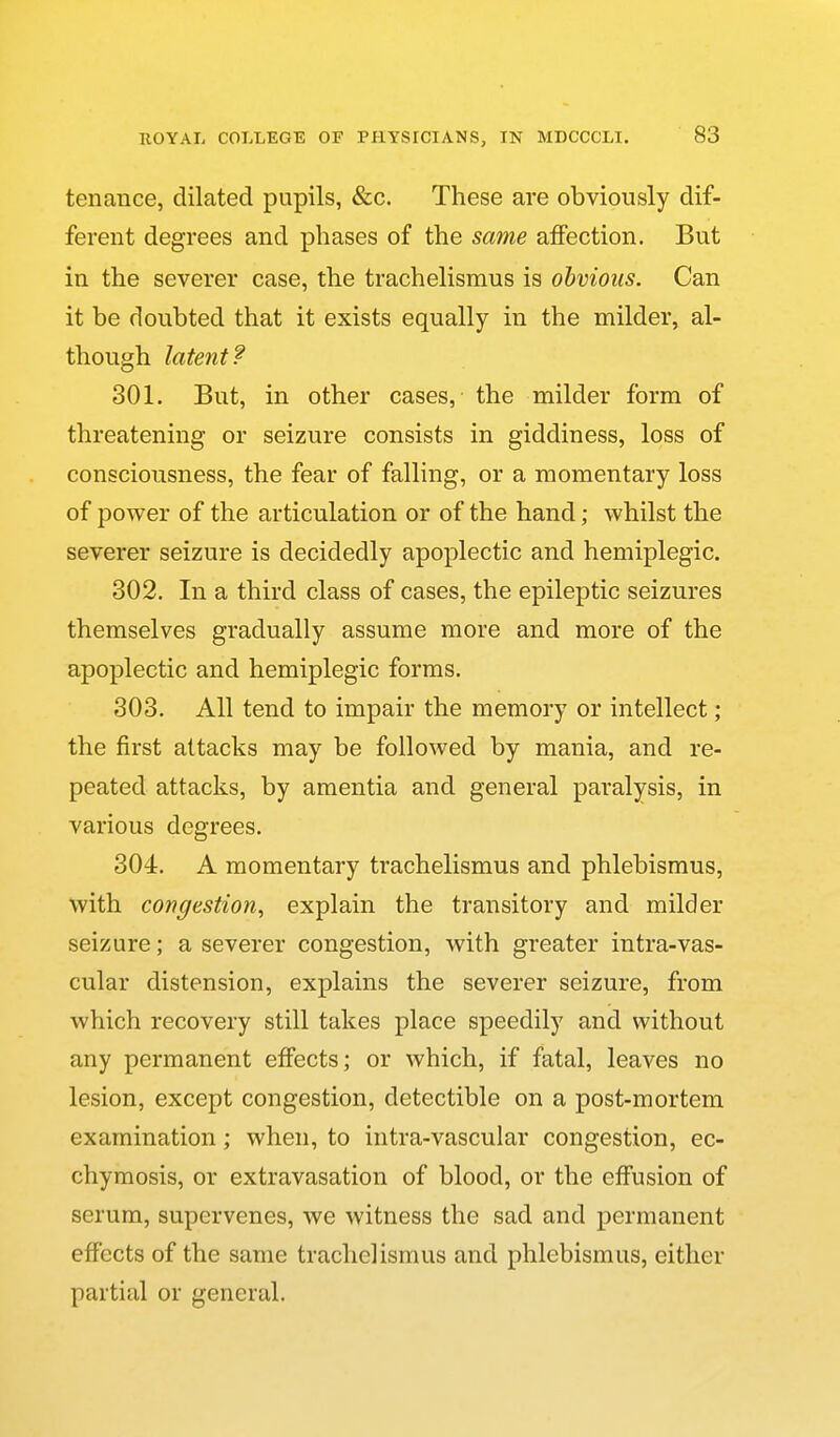 tenance, dilated pupils, «fec. These are obviously dif- ferent degrees and phases of the same affection. But in the severer case, the trachelismus is obvious. Can it be doubted that it exists equally in the milder, al- though latent? 301. But, in other cases, the milder form of threatening or seizure consists in giddiness, loss of consciousness, the fear of falling, or a momentary loss of power of the articulation or of the hand; whilst the severer seizure is decidedly apoplectic and hemiplegic. 302. In a third class of cases, the epileptic seizures themselves gradually assume more and more of the apoplectic and hemiplegic forms. 303. All tend to impair the memory or intellect ; the first attacks may be followed by mania, and re- peated attacks, by amentia and general paralysis, in various degrees. 304. A momentary trachelismus and phlebismus, with congestion, explain the transitory and milder seizure; a severer congestion, with greater intra-vas- cular distension, explains the severer seizure, from which recovery still takes place speedily and without any permanent effects; or which, if fatal, leaves no lesion, except congestion, detectible on a post-mortem examination; when, to iiitra-vascular congestion, ec- chymosis, or extravasation of blood, or the effusion of serum, supervenes, we witness the sad and permanent effects of the same trachelismus and phlebismus, either partial or general.