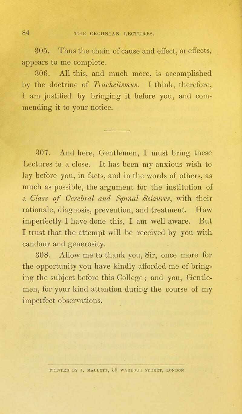 305. Thus the chain of cause and effect, or effects, appears to me complete. 306. All this, and much more, is accomplished by the doctrine of Trachelismus. I think, therefore, I am justified by bringing it before you, and com- mending it to your notice. 307, And here. Gentlemen, I must bring these Lectures to a close. It has been my anxious wish to lay before you, in facts, and in the words of others, as much as possible, the argument for the institution of a Class of Cerebral and Spinal Seizures^ with their rationale, diagnosis, prevention, and treatment. How imperfectly I have done this, I am well aware. But I trust that the attempt will be received by you with candour and generosity. 308. Allow me to thank you, Sir, once more for the opportunity you have kindly afforded me of bring- ing the subject before this College; and you. Gentle- men, for your kind attention during the course of my imperfect observations. rltlNTED BY J. MALLETT, 59 WAKDOlil! STHEET, LONDON.