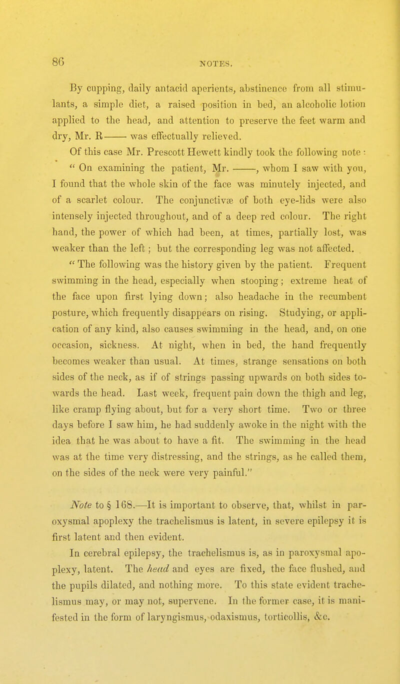 By cupping, daily antacid aperients, abstinence from all stimu- lants, a simple diet, a raised position in bed, an alcoholic lotion applied to the head, and attention to preserve the feet warm and dry, Mr. R was effectually relieved. Of this case Mr. Prescott Hewett kindly took the following note :  On examining the patient, Mr. , whom I saw with you, I found that the whole skin of the face was minutely injected, and of a scarlet colour. The conjunctivse of both eye-lids were also intensely injected throughout, and of a deep red colour. The right hand, the power of which had been, at times, partially lost, was weaker than the left; but the corresponding leg was not affected.  The following was the history given by the patient. Frequent swimming in the head, especially when stooping; extreme heat of the face upon first lying down; also headache in the recumbent posture, which frequently disappears on rising. Studying, or appli- cation of any kind, also causes swimming in the head, and, on one occasion, sickness. At night, when in bed, the hand frequently becomes weaker than usual. At times, strange sensations on both sides of the neck, as if of strings passing upwards on both sides to- wards the head. Last week, frequent pain down the thigh and leg, like cramp flying about, but for a very short time. Two or three days before I saw him, he had suddenly awoke in the night with the idea that he was about to have a fit. The swimming in the head was at the time very distressing, and the strings, as he called them, on the sides of the neck were very painful. Note to § 168.—It is important to observe, that, whilst in par- oxysmal apoplexy the trachelismus is latent, in severe epilepsy it is first latent and then evident. In cerebral epilepsy, the trachelismus is, as in paroxysmal apo- plexy, latent. The head and eyes are fixed, the face flushed, and the pupils dilated, and nothing more. To this state evident trache- lismus may, or may not, supervene. In the former case, it is mani- fested in the form of laryngismus,>odaxismus, torticollis, &c.