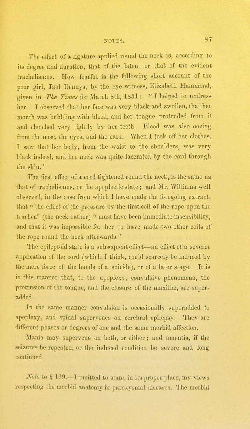 The effect of a ligature applied round the neck is, according to its degree and duration, that of the latent or that of the evident trachelismus. How fearful is the following short account of the poor girl, Jael Dennys, by the eye-witness, Elizabeth Hammond, given in The Times for March 8th, 1851:— I helped to undress her. I observed that her face was very black and swollen, that her mouth was bubbling with blood, and her tongue protruded from it and clenched very tightly by her teeth. Blood was also oozing from the nose, the eyes, and the ears. When I took off her clothes, I saw that her body, from the waist to the shoulders, was very black indeed, and her neck was quite lacerated by the cord through the skin. The first effect of a cord tightened round the neck, is the same as that of trachelismus, or the apoplectic state ; and Mr. Williams well observed, in the case fi-om which I have made the foregoing extract, that  the effect of the pressure by the first coil of the rope upon the trachea (the neck rather)  must have been immediate insensibility, and that it was impossible for her to have made two other coils of the rope round the neck afterwards. The epileptoid state is a subsequent effect—an effect of a severer application of the cord (which, I think, could scarcely be induced by the mere force of the hands of a suicide), or of a later stage. It is in this manner that, to the apoplexy, convulsive phenomena, the protrusion of the tongue, and the closure of the maxillae, are super- added. In the same manner convulsion is occasionally superadded to apoplexy, and spinal supervenes on cerebral epilepsy. They are different phases or degrees of one and the same morbid affection. Mania may supervene on both, or either ; and amentia, if the seizures be repeated, or the induced condition be severe and long continued. Note to § 169.—I omitted to state, in its proper place, my views respecting the morbid anatomy in paroxysmal di.seases. The morbid