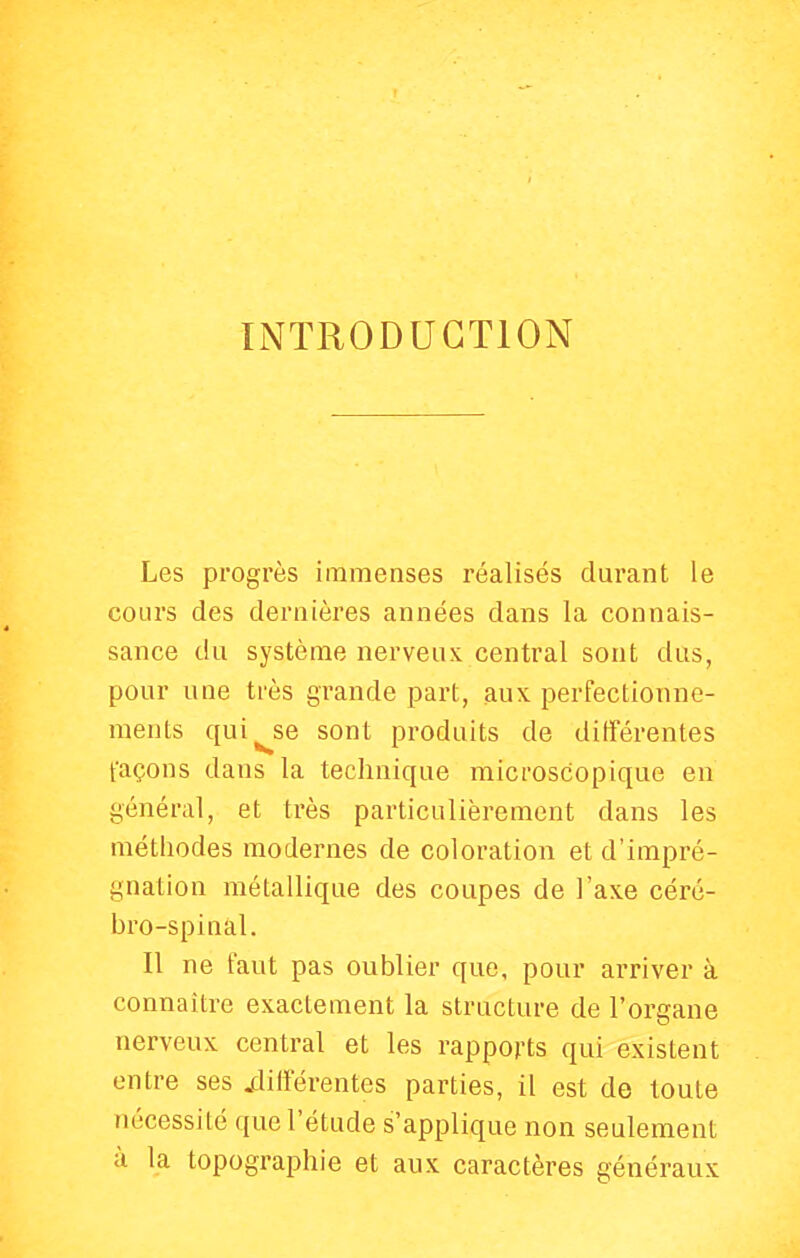 INTRODUCTION Les progrès immenses réalisés durant le coLirs des dernières années dans la connais- sance du système nerveux central sont dus, pour une très grande part, aux perfectionne- ments qui^se sont produits de différentes façons dans la technique microscopique en général, et très particulièrement dans les méthodes modernes de coloration et d'impré- gnation métallique des coupes de l'axe céré- bro-spinal. Il ne faut pas oublier que, pour arriver à connaître exactement la structure de l'organe nerveux central et les rapports qui existent entre ses xlilîérentes parties, il est de toute nécessité que l'étude s'applique non seulement à la topographie et aux caractères généraux