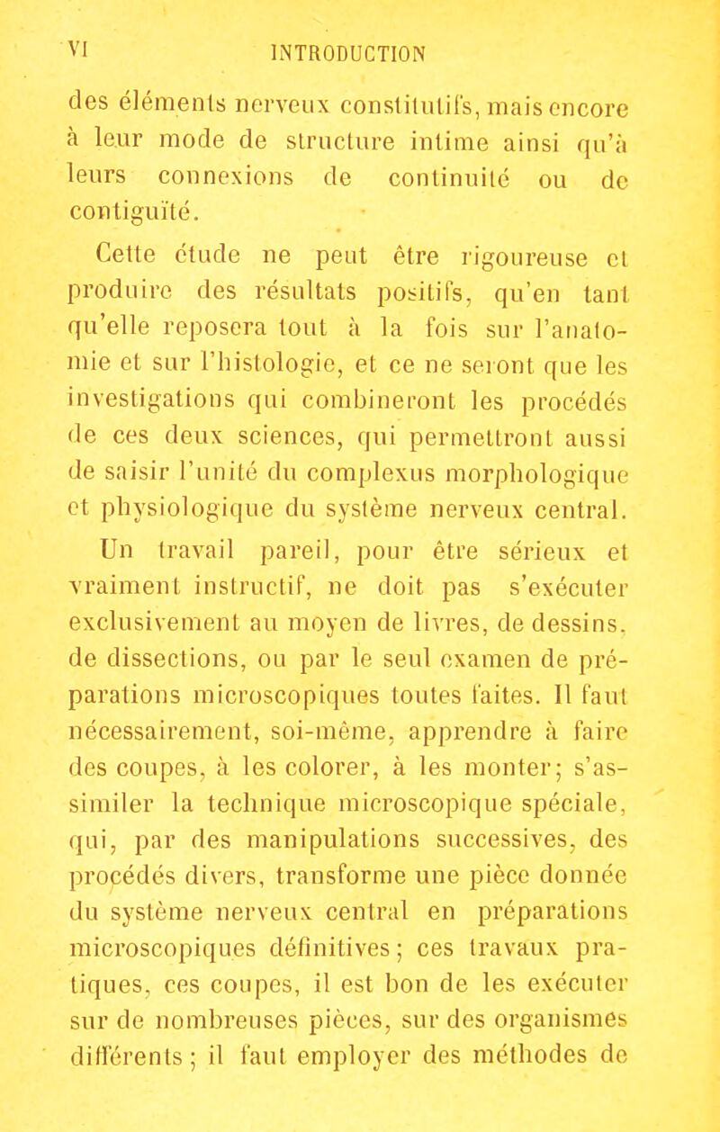 des éléments nerveux consliliUifs, mais encore à leur mode de slructure intime ainsi qu'à leurs connexions de continuité ou de contiguïté. Cette étude ne peut être rigoureuse et produire des résultats positifs, qu'en tant qu'elle reposera tout à la fois sur l'analo- mie et sur l'iiistologie, et ce ne seront que les investigations qui combineront les procédés de ces deux sciences, qui permettront aussi de saisir l'unité du complexus morphologique et physiologique du système nerveux central. Un travail pareil, pour être sérieux et vraiment instructif, ne doit pas s'exécuter exclusivement au moyen de livres, de dessins, de dissections, ou par le seul examen de pré- parations microscopiques toutes laites. 11 faut nécessairement, soi-même, apprendre à faire des coupes, à les colorer, à les monter; s'as- similer la technique microscopique spéciale, qui, par des manipulations successives, des procédés divers, transforme une pièce donnée du système nerveux central en préparations microscopiques définitives; ces travaux pra- tiques, ces coupes, il est bon de les exécuter sur de nombreuses pièces, sur des organismes différents; il faut employer des méthodes de