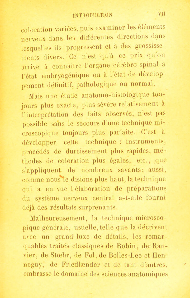 coloration variées, puis examiner les éléments nerveux dans les différentes directions dans lesquelles ils progressent et à des grossisse- ments divers. Ce n'est qu'à ce prix qu'on arrive à connaître l'organe cérébro-spinal à l'état embryogénique ou à l'état de dévelop- pement définitif, pathologique ou normal. Mais une étude anatomo-histologique tou- jours plus exacte, plus sévère relativement à l'interprétation des faits observés, n'est pas possible sans le secours d'une technique mi- croscopique toujours plus parl'aite. C'est à développer cette technique : instruments, procédés de durcissement plus rapides, mé- thodes de coloration plus égales, etc., que s'appliquent de nombreux savants; aussi, comme nous*1e disions plus haut, la technique qui a en vue l'élaboration de préparations du système nerveux central a-t-elle fourni déjà des résultats surprenants. Malheureusement, la technique microsco- pique générale, usuelle, telle que la décrivent avec un grand luxe de détails, les remar- ([uables traités classiques de Robin, de Ran- vier, de Stœhr, de Fol, de Bolles-Lee et Hen- neguy, de Friedlœnder et de tant d'autres, embrasse le domaine des sciences anatomiques