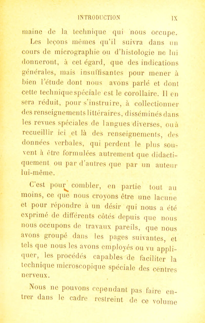 maine de la Lechnique qui nous occupe. Les leçons mêmes qu'il suivra dans un cours de micrographie ou d'histologie ne lui donneront, à cet égard, que des indications générales, mais insullisantes pour mener à bien Tétude dont nous avons parlé et dont cette technique spéciale est le corollaire. Il en sera réduit, pour s'instruire, à collectionner des renseignements littéraires, disséminés dans les revues spéciales de 1 angues diverses, ou à recueillir ici et là des renseignements, des données verbales, qui perdent le plus sou- vent il être formulées autrement que didacti- quement ou par d'autres que par un auteui- lui-même. C'est poui^ combler, en partie tout au moins, ce que nous croyons être une lacune et pour répondre à un désir qui nous a été exprimé de dilîérents côtés depuis que nous nous occupons de travaux pareils, que nous avons groupé dans les pages suivantes, et tels que nous les avons employés ou vu appli- quer, les procédés capables de faciliter la lechnique microscopique spéciale des centres nerveux. Nous ne pouvons cependant pas faire en- trer dans le cadre resireint de ce volume