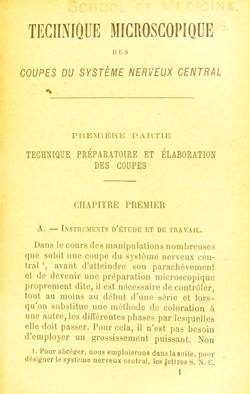 TECHNIQUE MICROSCOPIQUE DES COUPES DU SYSTÈME NERVEUX CENTRAL •s» PREMIÈRE PARTIE TECHNIQUE PRÉPARATOIRE ET ÉLABORATION DES COUPES CHAPITRE PREMIER A. — Instruments d'étude et diî travail. Dans le cours des manipulalions nombreuses que subit une coupe du système nerveux cen- tral avant d'atteindre son parachèvement et de devenir une préparation microscopique proprement dite, il est nécessaire de contrôler, tout au moins au début d'une série et lors- qu'on substitue une méthode de coloration à une autre, les différentes phases par lesquelles elle doit passer. Pour cela, il n'est pas besoin d'employer un grossissement puissant. Non 1. Pour abréger, uoiis emploierons dans la siiilo, pour designer le système nerveux central, les Retires S. N. G.