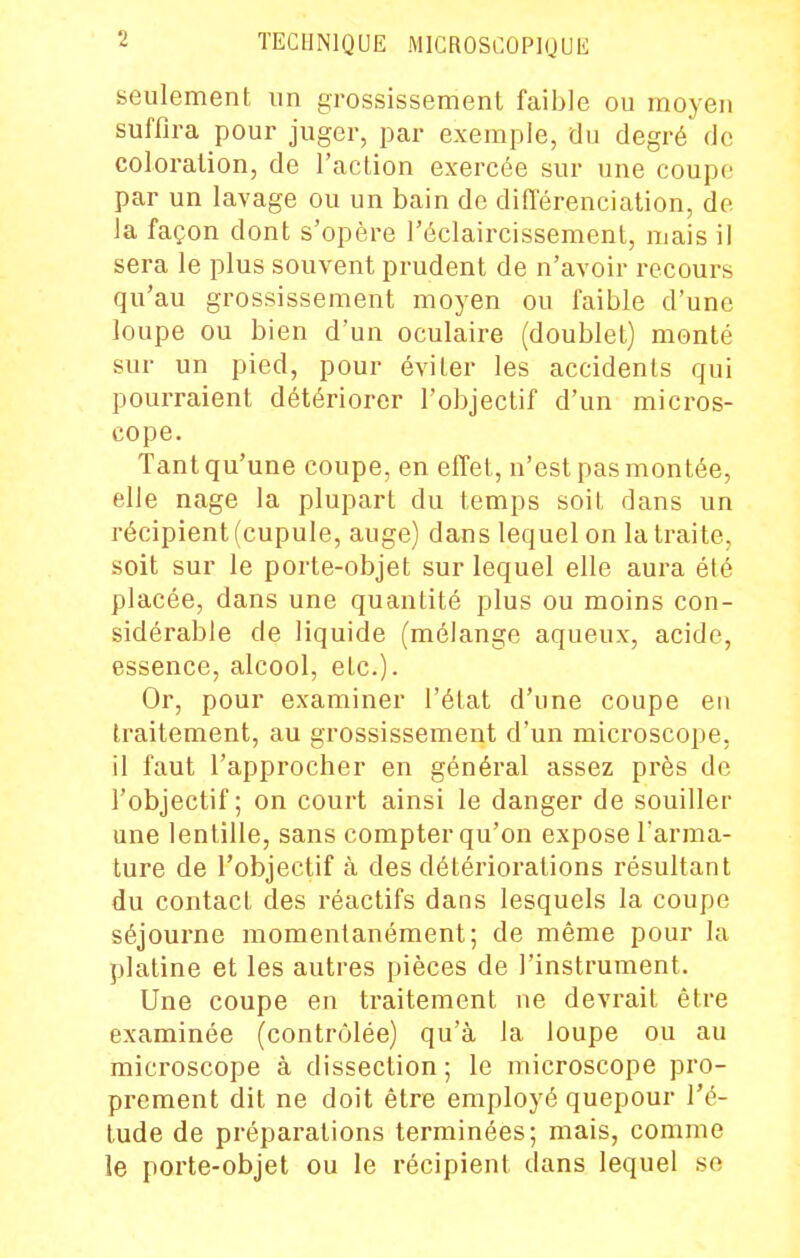 seulement un grossissement faible ou moyen suffira pour juger, par exemple, du degré de coloralion, de l'action exercée sur une coupe par un lavage ou un bain de différenciation, de la façon dont s'opère l'éclaircissement, mais il sera le plus souvent prudent de n'avoir recours qu'au grossissement moyen ou faible d'une loupe ou bien d'un oculaire (doublet) monté sur un pied, pour éviter les accidents qui pourraient détériorer l'objectif d'un micros- cope. Tant qu'une coupe, en effet, n'est pas montée, elle nage la plupart du temps soit dans un récipient (cupule, auge) dans lequel on la traite, soit sur le porte-objet sur lequel elle aura été placée, dans une quantité plus ou moins con- sidérable de liquide (mélange aqueux, acide, essence, alcool, etc.)- Or, pour examiner l'état d'une coupe eu traitement, au grossissement d'un microscope, il faut l'approcher en général assez pi'ès de l'objectif; on court ainsi le danger de souiller une lentille, sans compter qu'on expose l'arma- ture de l'objectif à des détériorations résultant du contact des réactifs dans lesquels la coupe séjourne momentanément; de même pour la platine et les autres pièces de l'instrument. Une coupe en traitement ne devrait être examinée (contrôlée) qu'à la loupe ou au microscope à dissection ; le microscope pro- prement dit ne doit être employé quepour l'é- tude de préparations terminées; mais, comme le porte-objet ou le récipient dans lequel so