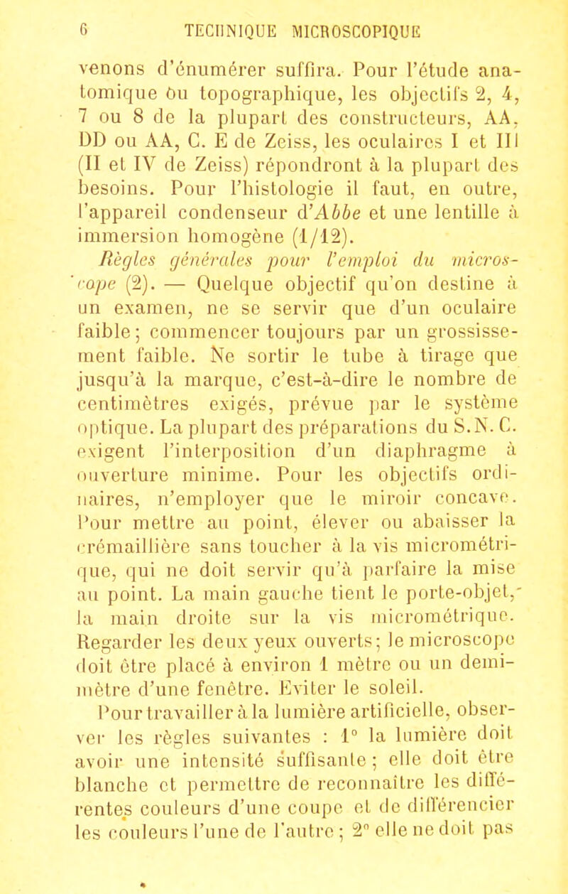 venons d'énumérer suffira. Pour l'étude ana- tomique Ou topographique, les objectifs 2, 4, 7 ou 8 de la plupart des constructeurs, AA. DD ou AA, C. E de Zeiss, les oculaires I et III (II et IV de Zeiss) répondront à la plupart des besoins. Pour l'histologie il faut, en outre, l'appareil condenseur d'Abbe et une lentille à immersion homogène (1/12). Règles générales pour l'emploi du iiiicros- ' rape (2). — Quelque objectif qu'on destine ù un examen, ne se servir que d'un oculaire faible ; commencer toujours par un grossisse- ment faible. Ne sortir le tube à tirage que jusqu'à la marque, c'est-à-dire le nombre de centimètres exigés, prévue par le système <)|itique. La plupart des préparations du S.N. C. exigent l'interposition d'un diaphragme à ouverture minime. Pour les objectifs ordi- naires, n'employer que le miroir concave. 1^3ur mettre au point, élever ou abaisser la crémaillière sans toucher à la vis micrométri- que, qui ne doit servir qu'à pai-faire la mise au point. La main gauche tient le porte-objet,- la main droite sur la vis microraétriquc. Regarder les deux yeux ouverts; le microscope doit être placé à environ 1 mètre ou un demi- mètre d'une fenêtre. Eviter le soleil. Pour travailler à la lumière artificielle, obser- ver les règles suivantes : 1° la lumière doit avoir une intensité suffisante ; elle doit être blanche et permettre de reconnaître les diffé- rentes couleurs d'une coupe et de différencier les couleurs l'une de l'autre ; 2 elle ne doit pas