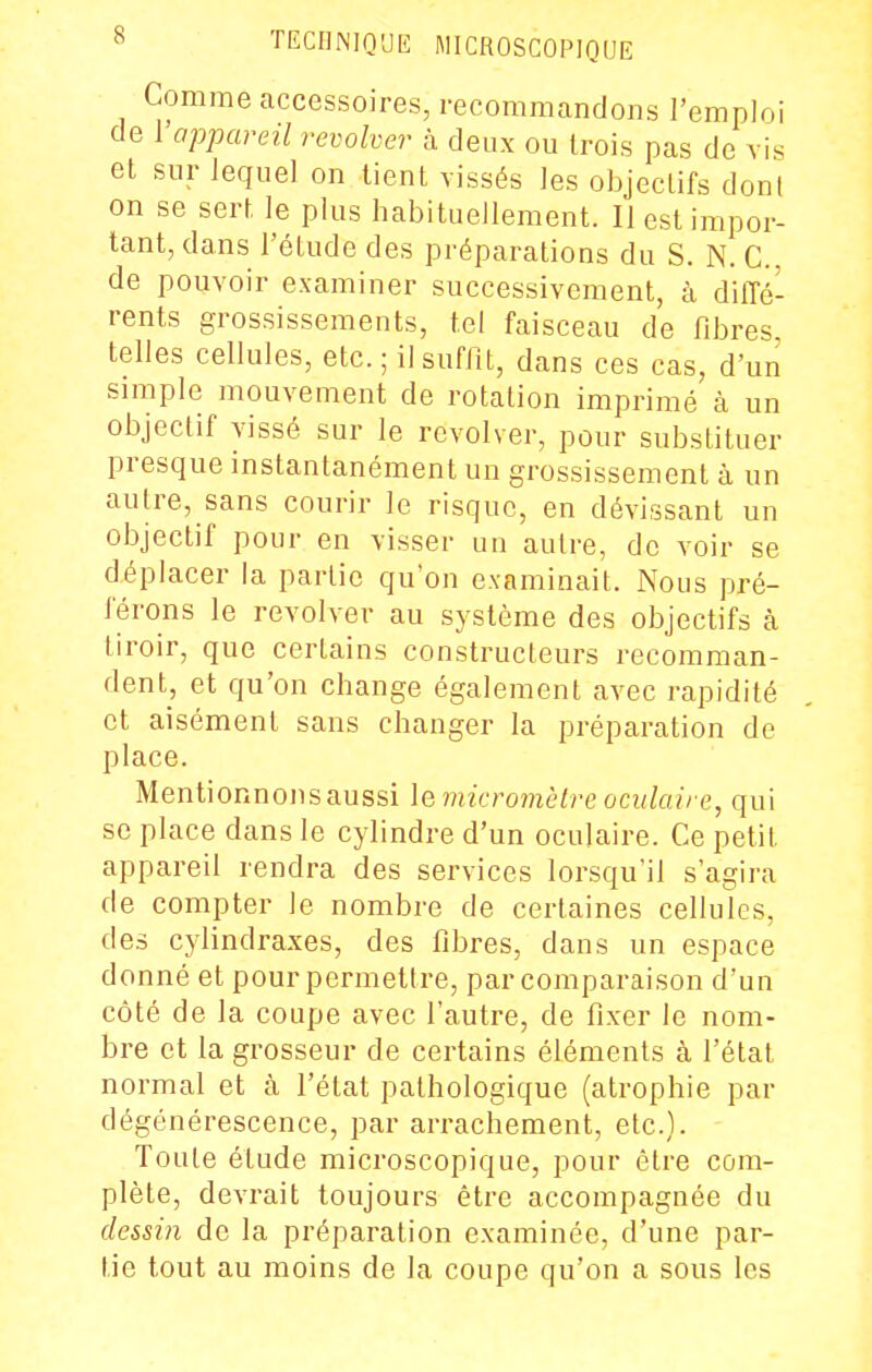 Comme accessoires, recommandons l'emploi de l'appareil revolver à deux ou trois pas de vis et sur lequel on tient vissés les objectifs don! on se sert le plus habituellement. II est impor- tant, dans l'étude des préparations du S. N. C. de pouvoir examiner successivement, à dilTé- rents grossissements, tel faisceau de fd^res telles cellules, etc. ; il suffit, dans ces cas, d'un simple mouvement de rotation imprimé à un objectif vissé sur le revolver, pour substituer presque instantanément un grossissement à un autre, sans courir le risque, en dévissant un objectif pour en visser un autre, de voir se déplacer la partie qu'on examinait. Nous pré- férons le revolver au système des objectifs à tiroir, que certains constructeurs recomman- dent, et qu'on change également avec rapidité et aisément sans changer la préparation de place. Mentionnonsaussi le micromèire oculaire, qui se place dans le cylindre d'un oculaire. Ce petit appareil rendra des services lorsqu'il s'agira de compter le nombre de certaines cellules, des cylindraxes, des fibres, dans un espace donné et pour permettre, par comparaison d'un côté de la coupe avec l'autre, de fixer le nom- bre et la grosseur de certains éléments à l'état normal et à l'état pathologique (atrophie par dégénérescence, par arrachement, etc.). Toute étude microscopique, pour être com- plète, devrait toujours être accompagnée du dessin de la préparation examinée, d'une par- tie tout au moins de la coupe qu'on a sous les