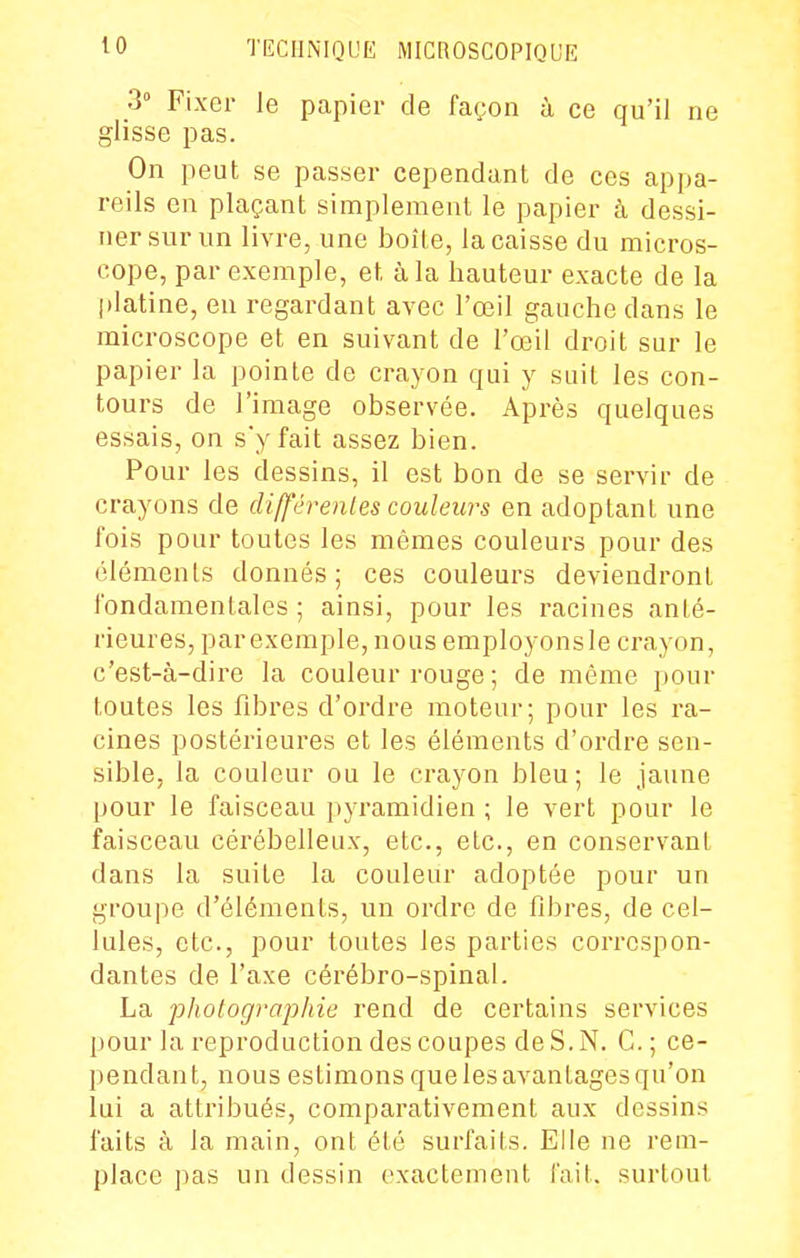 30 Fixer le papier de façon à ce qu'il ne glisse pas. On peut se passer cependant de ces appa- reils en plaçant simplement le papier à dessi- ner sur un livre, une boîte, la caisse du micros- cope, par exemple, et à la hauteur exacte de la platine, en regardant avec l'œil gauche dans le microscope et en suivant de l'œil droit sur le papier la pointe de crayon qui y suit les con- tours de l'image observée. Après quelques essais, on s'y fait assez bien. Pour les dessins, il est bon de se servir de crayons de dijférenles couleurs en adoptant une fois pour toutes les mêmes couleurs pour des éléments donnés; ces couleurs deviendront fondamentales; ainsi, pour les racines anté- rieures, parexemple, nous employonsie crayon, c'est-à-dire la couleur rouge ; de même pour toutes les fibres d'ordre moteur; pour les ra- cines postérieures et les éléments d'ordre sen- sible, la couleur ou le crayon bleu ; le jaune pour le faisceau pyramidien ; le vert pour le faisceau cérébelleux, etc., etc., en conservant dans la suite la couleur adoptée pour un groupe d'éléments, un ordre de fibres, de cel- lules, etc., pour toutes les parties correspon- dantes de l'axe cérébro-spinal. La photographie rend de certains services pour la reproduction des coupes de S. N. G. ; ce- pendant, nous estimons que les avantages qu'on lui a attribués, comparativement aux dessins faits à la main, ont été surfaits. Elle ne rem- place ])as un dessin exactement fait, surtout