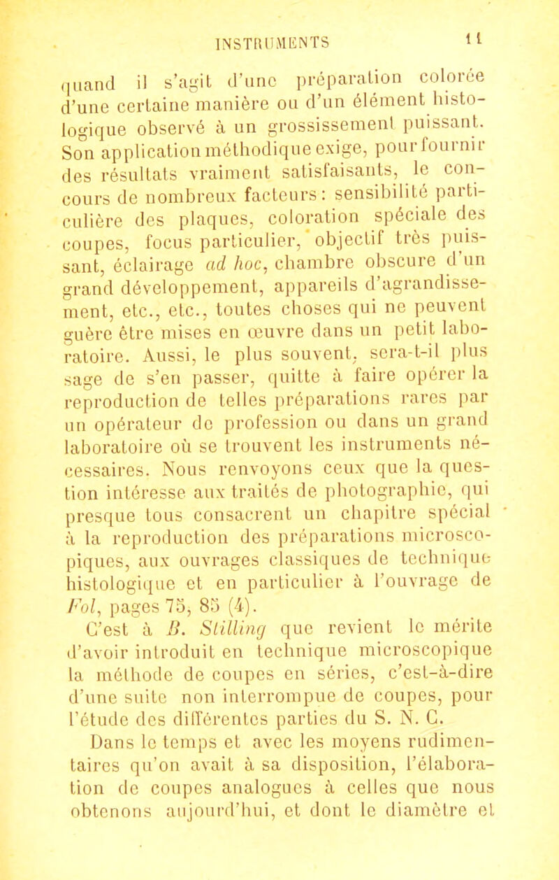 (|iiand il s'agit criinc préparation colorée d'une certaine manière ou d'un élément histo- logique observé à un grossissement puissant. So^n application méthodique exige, pour fournir des résultats vraiment satisfaisants, le con- cours de nombreux facteurs: sensibilité parti- culière des plaques, coloration spéciale des coupes, focus particulier, objectif très puis- sant, éclairage ad hoc, chambre obscure d'un grand développement, appareils d'agrandisse- ment, etc., etc., toutes choses qui ne peuvent guère être mises en œuvre dans un petit labo- ratoire. Aussi, le plus souvent, sera-t-il plus sage de s'en passer, quitte à faire opérer la reproduction de telles préparations rares par un opérateur de profession ou dans un grand laboratoire où se trouvent les instruments né- cessaires. Nous renvoyons ceux que la ques- tion intéresse aux traités de photographie, qui presque tous consacrent un chapitre spécial à la reproduction des préparations microsco- piques, aux ouvrages classiques de technique histologique et en particulier à l'ouvrage de Fol, pages 75, 85 (4). C'est à B. Slilling que revient le mérite d'avoir introduit en technique microscopique la méthode de coupes en séries, c'est-à-dire d'une suite non interrompue de coupes, pour l'étude des différentes parties du S. N. G. Dans le temps et avec les moyens rudimcn- taires qu'on avait à sa disposition, l'élabora- tion de coupes analogues à celles que nous obtenons aujourd'hui, et dont le diamètre el