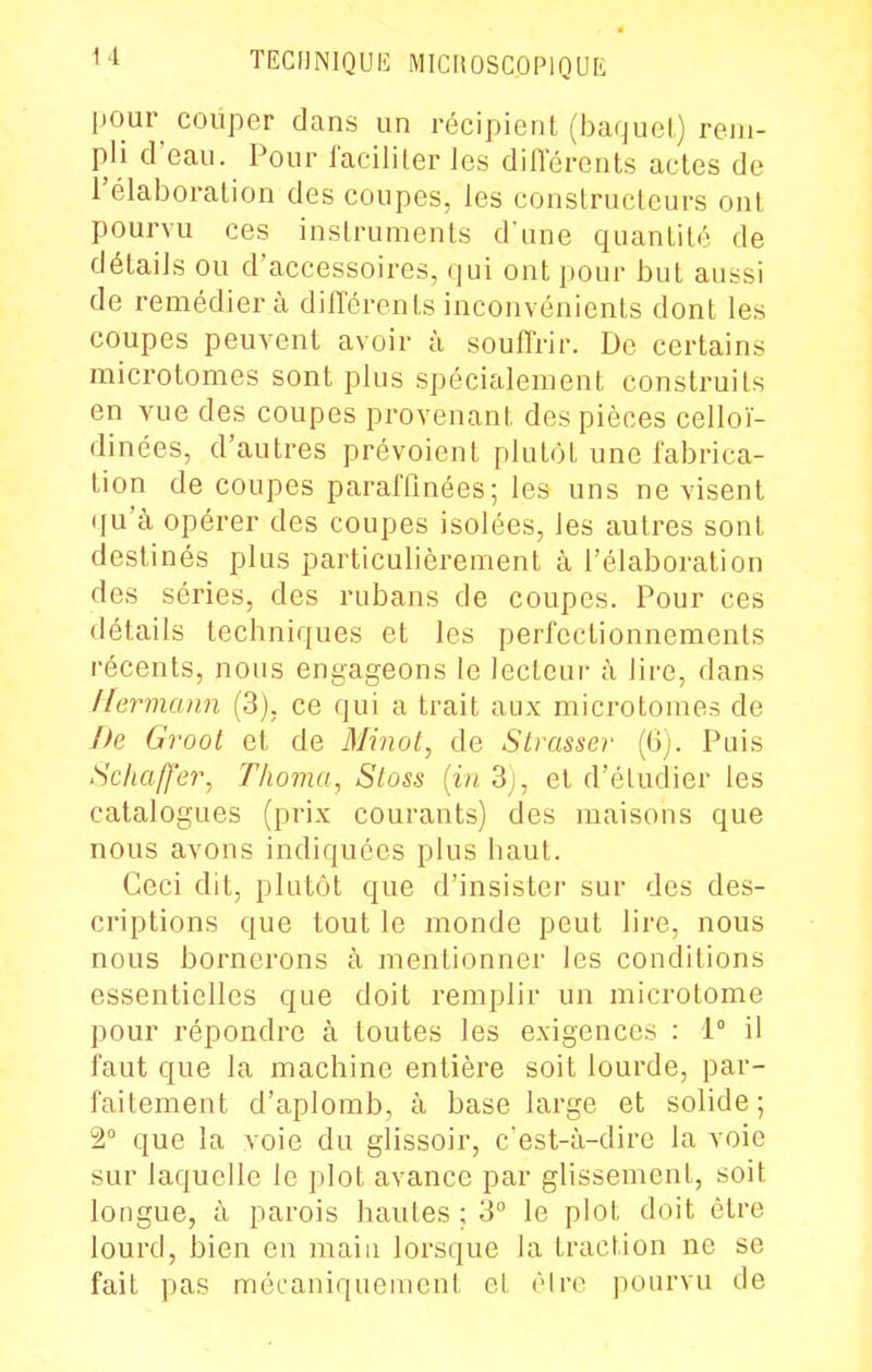 I l)Our couper dans un récipient (baquel) rem- I pli d'eau. Pour l'acilKer les diiïérents actes de ] l'élaboration des coupes, les constructeurs ont pourvu ces instruments d'une quantité de détails ou d'accessoires, qui ont pour but aussi de remédier à différents inconvénients dont les coupes peuvent avoir à souffrir. De certains microtomes sont plus spécialement construits ' en vue des coupes provenant des pièces celloï- j dinées, d'autres prévoient plutôt une fabrica- I tion de coupes paraffinées; les uns ne visent j qu'à opérer des coupes isolées, les autres sont I destinés plus particulièrement à l'élaboration ' des séries, des rubans de coupes. Pour ces ] détails techniques et les perfectionnements | récents, nous engageons le lecteur à lire, dans ; ilermann (3), ce qui a trait aux microtomes de | />e Groot et de Minot, de Strasser (6). Puis I Schafj'er^ T/ioma, Sloss (in 3j, et d'étudier les catalogues (prix courants) des maisons que nous avons indiquées plus haut. Ceci dit, plutôt que d'insister sur des des- criptions que tout le monde peut lire, nous nous bornerons à mentionner les conditions j essentielles que doit remplir un microtome 'j pour répondre à toutes les exigences : 1° il faut que la machine entière soit lourde, par- faitement d'aplomb, à base large et solide; 2° que la voie du glissoir, c'est-à-dire la voie sur laquelle le plot avance par glissement, soit longue, à parois hautes ; 3° le plot doit être lourd, bien en main lorsque la traction ne se * fait pas mécaniquement el cire pourvu de I