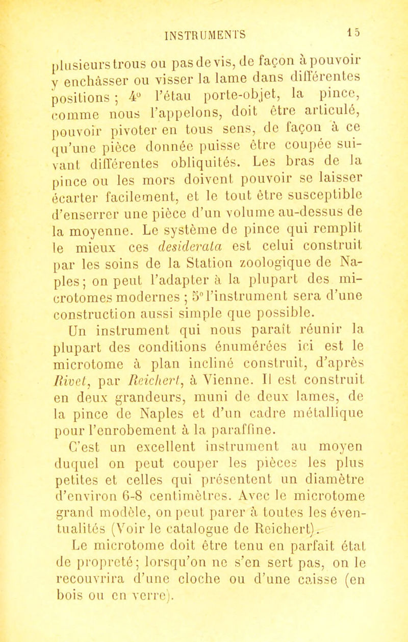 plusieurs trous ou pasdevis,de façon àpouvoir y enchâsser ou visser la lame dans différentes positions ; 4 l'étau porte-objet, la pince, comme nous l'appelons, doit être articulé, pouvoir pivoter en tous sens, de façon à ce qu'une pièce donnée puisse être coupée sui- vant différentes obliquités. Les bras de la pince ou les mors doivent pouvoir se laisser écarter facilement, et le tout être susceptible d'enserrer une pièce d'un volume au-dessus de la moyenne. Le système de pince qui remplit le mieux ces desiderata est celui construit par les soins de la Station zoologique de Na- ples; on peut l'adapter à la plupart des mi- crotomes modernes ; 5l'instrument sera d'une construction aussi simple que possible. Un instrument qui nous parait réunir la plupart des conditions énumérées ici est le microtome à plan incliné construit, d'après Bivet, par Reiclierl, à Vienne. Il est construit en deux grandeurs, muni de deux lames, de la pince de Naples et d'un cadre métallique pour l'enrobement à la paraffme. C'est un excellent instrument au moyen duquel on peut couper les pièces les plus petites et celles qui présentent un diamètre d'environ 6-8 centimètres. Avec le microtome grand modèle, on peut parer à toutes les éven- tualités (Voir le catalogue de Roichert). Le microtome doit être tenu en parfait état de propreté; lorsqu'on ne s'en sert pas, on le recouvrira d'une cloche ou d'une caisse (en bois ou en verre).