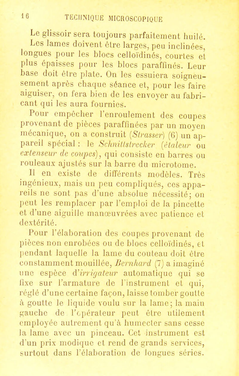 Le glissoir sera toujours parfaitement huilé. Les lames doivent cire larges, peu inclinées, longues pour les blocs celloïdinés, courtes et plus épaisses pour les blocs paraffinés. Leur base doit êire plate. On les essuiera soigneu- sement après chaque séance et, pour les faire aiguiser, on fera bien de les envoyer au fabri- cant qui les aura fournies. Pour empêcher l'enroulement des coupes provenant de pièces paraffinées par un moyen mécanique, on a construit {Slrasser) (6) un ap- pareil spécial : le Schnillslrecker [étale ur ou extenseur de coupes), qui consiste en barres ou rouleaux ajustés sur la barre du microtome. Il en existe de différents modèles. Très ingénieux, mais un peu compliqués, ces appa- reils ne sont pas d'une absolue nécessité; on peut les remplacer par l'emploi de la pincette et d'une aiguille manœuvrées avec patience et dextérité. Pour l'élaboration des coupes provenant de pièces non enrobées ou de blocs celloïdinés, et pendant laquelle la lame du couteau doit être constamment mouillée, Bcrnhard (7) a imaginé une espèce d'irrigateiir automatique qui se fixe sur l'armature de l'instrument et qui, réglé d'une certaine façon, laisse tomber goutte à goutte le liquide voulu sur la lame; la main gauche de l'opérateur peut être utilement employée autrement qu'à huniccler bans cesse la lame avec un pinceau. Cet insti'ument est d'un prix modique et rend de grands services, surtout dans l'élaboration de longues séries.