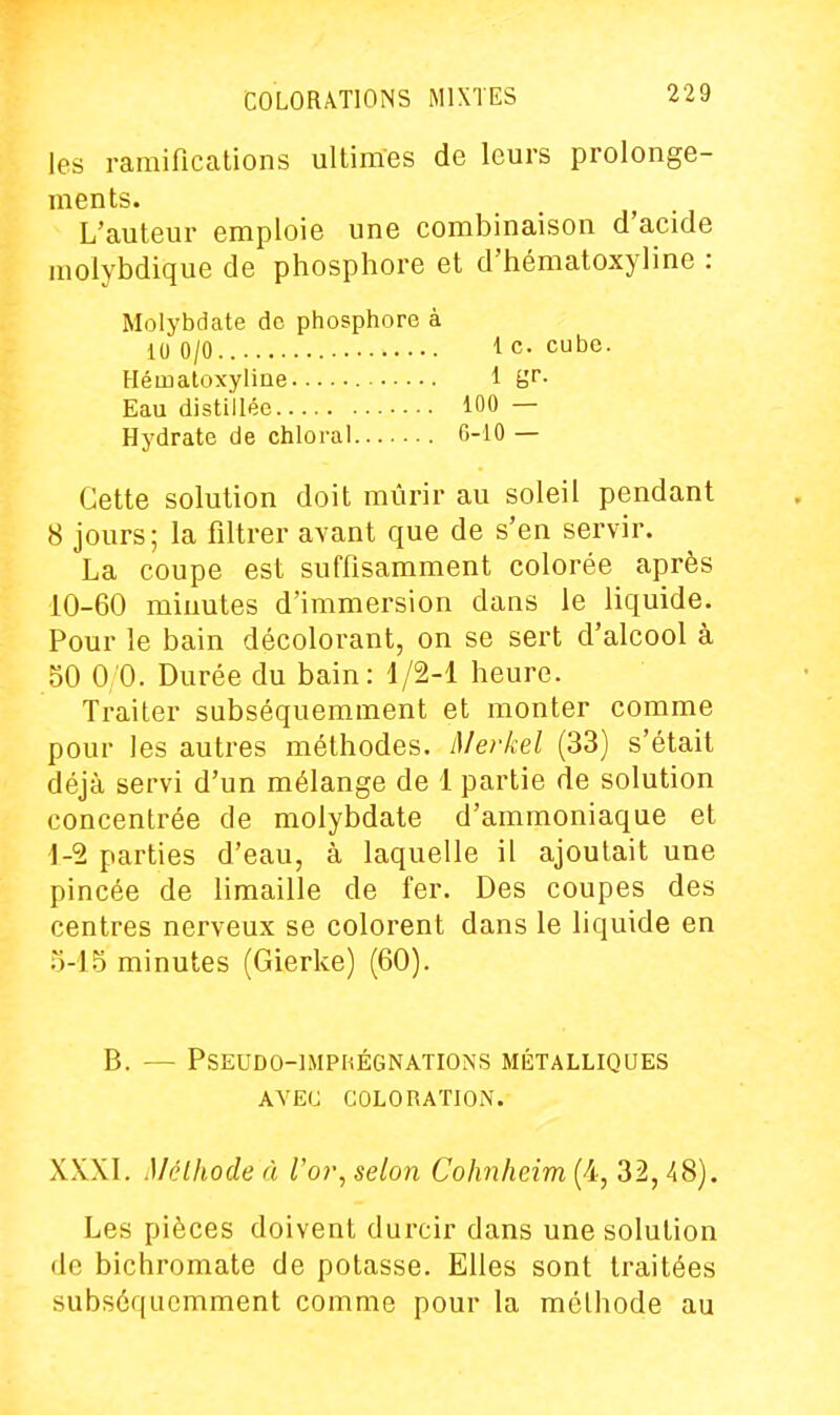 les ramifications ultimes de leurs prolonge- ments. L'auteur emploie une combinaison d'acide molybdique de phosphore et d'hématoxyline : Molybdate de phosphore à 10 0/0 le. cube. Hémaloxyline 1 gf- Eau distillée 100 — Hydrate de chloral 6-10 — Cette solution doit mûrir au soleil pendant 8 jours; la filtrer avant que de s'en servir. La coupe est suffisamment colorée après 10-60 minutes d'immersion dans le liquide. Pour le bain décolorant, on se sert d'alcool à 50 0/0. Durée du bain: 1/2-1 heure. Traiter subséquemment et monter comme pour les autres méthodes. Merkel (33) s'était déjà servi d'un mélange de 1 partie de solution concentrée de molybdate d'ammoniaque et 1-5 parties d'eau, à laquelle il ajoutait une pincée de limaille de fer. Des coupes des centres nerveux se colorent dans le liquide en ^i-i^ minutes (Gierke) (60). B. — PSEUDO-IMPIŒGNATIONS MÉTALLIQUES AVEC COLORATION. XXXI. iMélhode à To?-, selon Cohnheim (4, 32, 48). Les pièces doivent durcir dans une solution de bichromate de potasse. Elles sont traitées subséquemment comme pour la méthode au