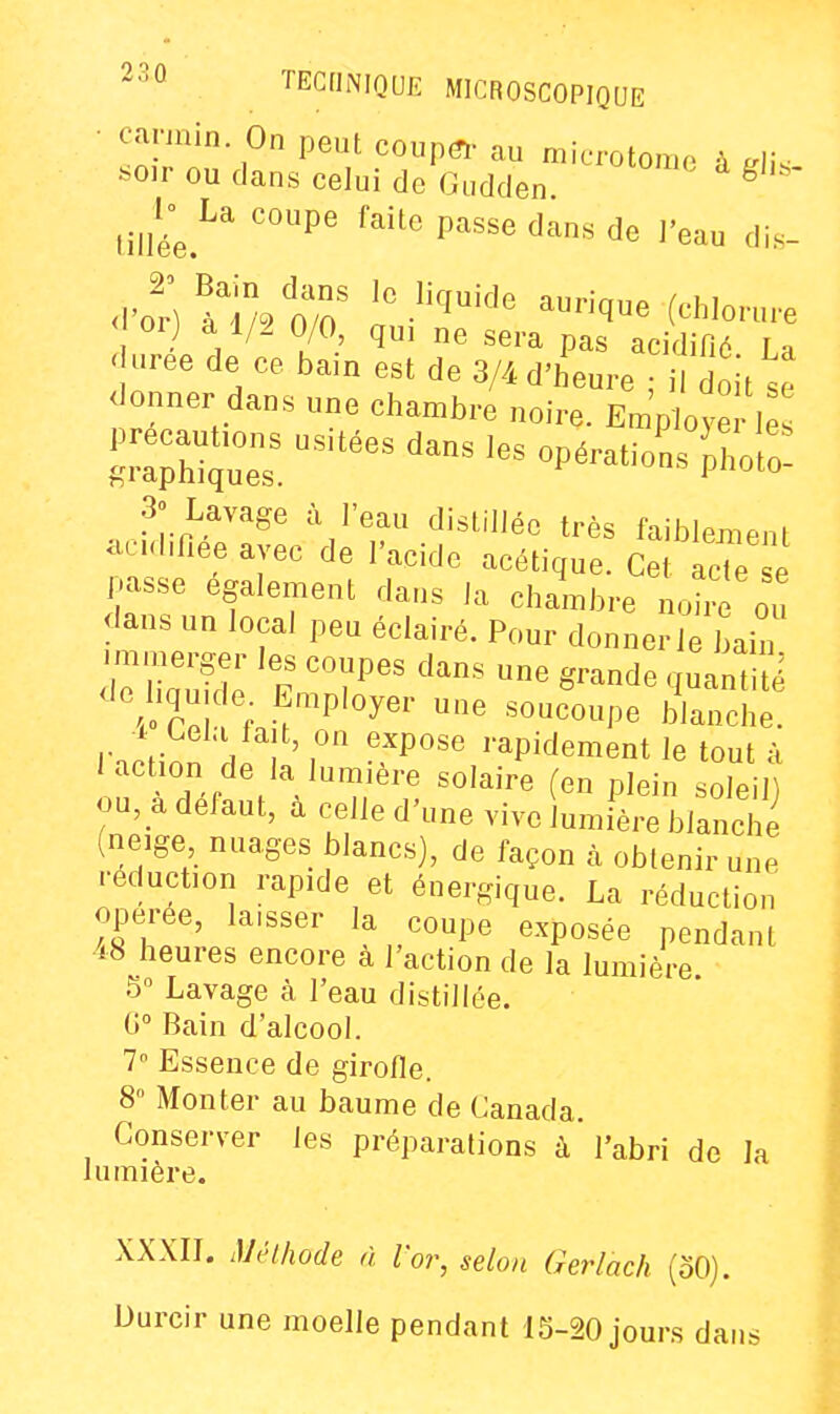 ^-><^ TECflNIQUE MICROSCOPIQUE • carmin On peut coup(î,- au microtome à ^rli. ^oir ou dans celui de Gudden ^ J^^L^ coupe faite passe dans de l'eau dis- < orj a 1/2 0/0, qui ne sera pas acidifié La I uree de ce bain est de 3/4 d'heure ; il doit te <lonner dans une chambre noire. Employé les pre^^^^^^^^ 3» Lavage à l'eau distillée très faiblement ac.d.fiee avec de l'acide acétique. Cet acte e passe également dans la chambre noh^ ou dans un local peu éclairé. Pour donner le bain lT\ , .^™P'^y«'' soucoupe blanche, i Cela fait on expose rapidement le tout à iactmn de la lumière solaire (en plein soleilt ou, a défaut, à celle d'une vivo lumière blanche (neige nuages blancs), de façon à obtenir une réduction rapide et énergique. La réduction opérée, laisser la coupe exposée pendant i8 heures encore à l'action de la lumière 5 Lavage à l'eau distillée. C Bain d'alcool. 7 Essence de girofie. 8» Monter au baume de Canada. Conserver les préparations à l'abri de la lumière. XXXII. iVélhode à l'or, selon Gerlach (oO). Durcir une moelle pendant 15-20 jours dans