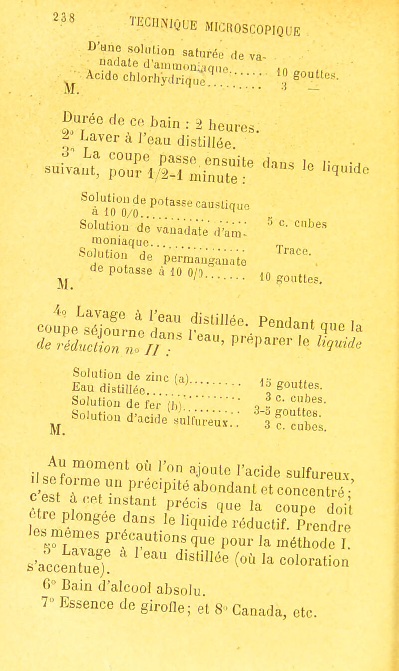 C'tinc solnlioa saturée de va- «adate dainmuuii.cmn in ■ Acido chlorhydriquc gouttes. M. » ~ Durée de ce hain : 2 heures. l J^aver à l'eau distillée. La coupe passe ensuite dan., u r suivant, pourl/2-1 minute Solution de potasse causucuo Solution de vauadated'am: ' moniaque... „ Solution de permaug^aato de potasse à 10 0/0 10 gouttes. 4'^S.^d:^^;^f^^-.p-d-^g-ia i^^^r'^•• i^-'^es. Solution de fer (h)^l' ^_ Solution d'acidJsi,,^-- 'if^^^ Au moment où l'on ajoute l'acide sulfureuv c4t TV- TT' ^'^^^^^^^ concentré c est a cet instant précis que la coupe doi être plongée dans le liquide réductif. Prendre les mêmes précautions que pour la méthode I s'acceS)! ' ' ^'^^^ ^^'^ -'--t- 6° Bain d'alcool absolu 7° Essence de girofle; et 8-Canada, etc.