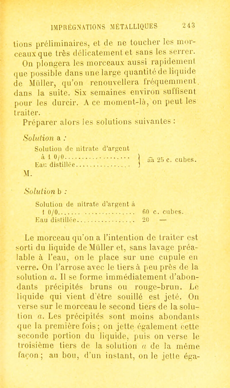 lions préliminaires, el de ne toucher les mor- ceaux que très délicatement et sans les serrer. On plongera les morceaux aussi rapidement que possible dans une large quantité de liquide de Millier, qu'on renouvellera fréquemment, dans la suite. Six semaines environ suffisent pour les durcir. A ce moment-là, on peut les traiter. Préparer alors les solutions suivantes : Sohdion a ; Solution de nitrate d'arpent V/;,••• \ ââ 2;jc. cubes. Eau distillée ) M. Soluliun b : Solution de nilrate d'argent à 1 0/0 fin c. cubes. Eau di.'îlillée 20 — Le morceau qu'on a l'intention de traiter est sorti du liquide de Millier et, sans lavage préa- lable à l'eau, on le place sur une cupule en verre. On l'arrose avec le tiers à peu près de la .solution a. Il se forme immédiatement d'abon- dants précipités bruns ou rouge-brun. Le liquide qui vient d'être souillé est jeté. On verse sur le morceau le second tiers de la solu- tion a. Les précipités sont moins abondants que la première fois ; on jette également cette seconde portion du liijuide, juiis on verse le troisième tiers de la solution a de la même façon; an bon, d'un instant, on le jette éga-