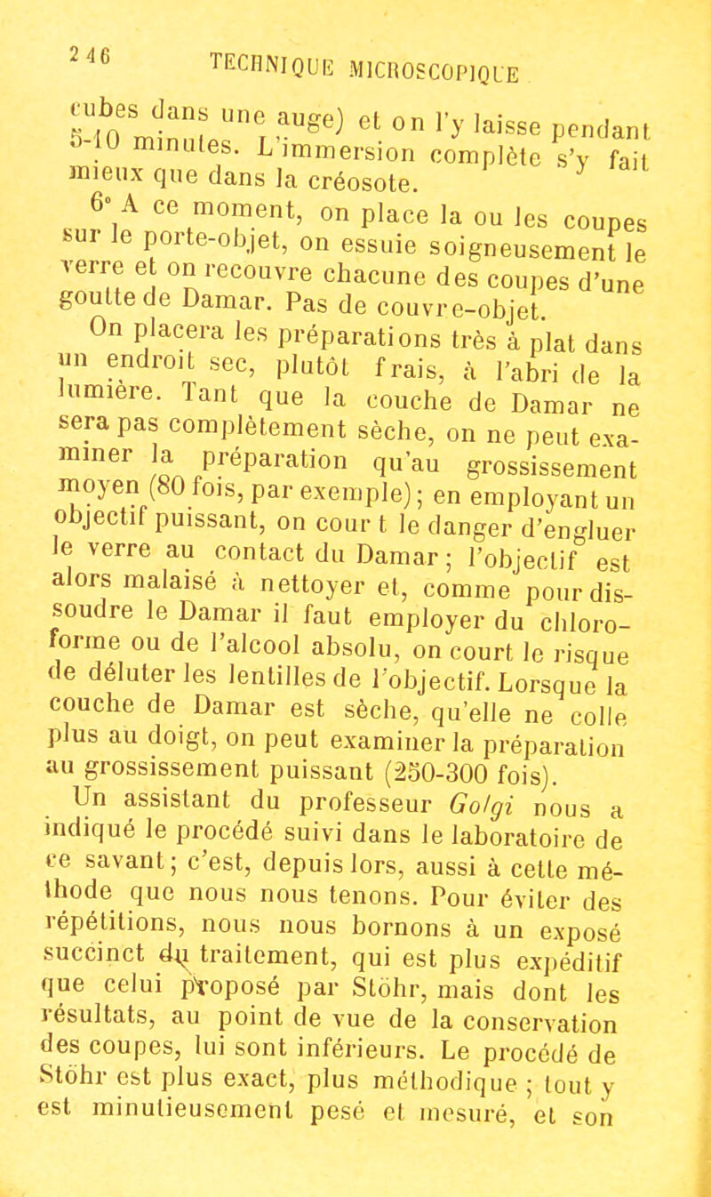 2 46 o 10 minules. L immersion complète s'y fait mieux que dans la créosote. J°â 0 place la ou les coupes bui le porte-objet, on essuie soigneusement le verre e on recouvre chacune des coupes d'une goutte de Damar. Pas de couvre-objet On placera les préparations très à plat dans un endroit sec, plutôt frais, à l'abri de la lumière. Tant que la couche de Damar ne sera pas complètement sèche, on ne peut exa- '^'^ !l P?''^P^''^^^0 qu'au grossissement moyen (80 fois, par exemple) ; en employant un objectif puissant, on cour t le danger d'engluer le verre au contact du Damar ; l'objectif est alors malaisé à nettoyer et, comme pour dis- soudre le Damar il faut employer du chloro- forme ou de l'alcool absolu, on court le risque de déluterles lentilles de l'objectif. Lorsque la couche de Damar est sèche, qu'elle ne colle plus au doigt, on peut examiner la préparation au grossissement puissant (250-300 fois). Un assistant du professeur Go/gi nous a indiqué le procédé suivi dans le laboratoire de ce savant; c'est, depuis lors, aussi à cette mé- thode que nous nous tenons. Pour éviter des répétitions, nous nous bornons à un exposé succinct dij traitement, qui est plus expéditif que celui proposé par Stohr, mais dont les résultats, au point de vue de la conservation des coupes, lui sont inférieurs. Le procédé de Stohr est plus exact, plus méthodique ; tout y est minutieusement pesé et mesuré, et son