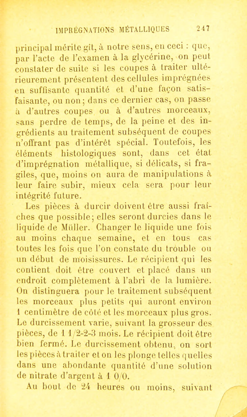 principal mérilc <^'d, à notre sens, eu ceci : que, par l'acte de l'examen à la glycérine, on peut constater de suite si les coupes à traiter ulté- rieurement présentent des cellules imprégnées en suffisante quantité et d'une façon satis- faisante, ou non ; dans ce dernier cas, on passe il d'autres coupes ou à d'autres morceaux, sans perdre de temps, de la peine et des in- grédients au traitement subséquent de coupes n'offrant pas d'intérêt spécial. Toutefois, les éléments histologiques sont, dans cet état d'imprégnation métallique, si délicats, si fra- giles, que, moins on aura de manipulations à leur faire subir, mieux cela sera pour leur intégrité future. Les pièces à durcir doivent être aussi fraî- ches que possible; elles seront durcies dans le liquide de Millier. Changer le liquide une fois au moins chaque semaine, et en tous cas toutes les fois que l'on constate du trouble ou un début de moisissures. Le récipient qui les contient doit être couvert et placé dans un endroit complètement à l'abri de la lumière. On distinguera pour le traitement subséquent les morceaux plus petits qui auront environ 1 centimètre de côlé et les morceaux plus gros. Le durcissement varie, suivant la grosseur des pièces, de 11/2-2-3 mois. Le récipient doit être bien fermé. Le durcissement obtenu, on sort les pièces à traiter et on les plonge telles quelles dans une abondante quantité d'une solution de nitrate d'argent à 1 0/0. Au bout de 2i heures ou moins, suivant