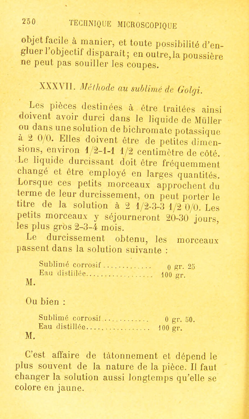 objet facile à manier, et toute possibilité d'en- gluer l'objectif disparaît; en outre, la poussière ne peut pas souiller les coupes. XXXVII. Mcihode au sublimé de Golgi. Les pièces destinées à être traitées ainsi doivent avoir durci dans le liquide de Muller ou dans une solution de bichromate potassique à 2 0/0. Elles doivent être de petites dimen- sions, environ 1/2-1-1 1/2 centimètre de côté. •Le liquide durcissant doit être fréquemment changé et être employé en larges quantités. Lorsque ces petits morceaux approchent du terme de leur durcissement, on peut porter le titre de la solution à 2 1/2-3-3 1/2 0/0. Les petits morceaux y séjourneront 20-30 jours, les plus gros 2-3-4 mois. Le durcissement obtenu, les morceaux passent dans la solution suivante : Sublimé corrosif 0 gr. 25 Eau distillée 100 ^r M. . • - . . Ou bien : Sulïlimé corrosif 0 gr. 50. Eau distillée 100 gr M. C'est affaire de tâtonnement et dépend le plus souvent de la nature de la pièce. Il faut changer la solution aussi longtemps qu'elle se colore en jaune.