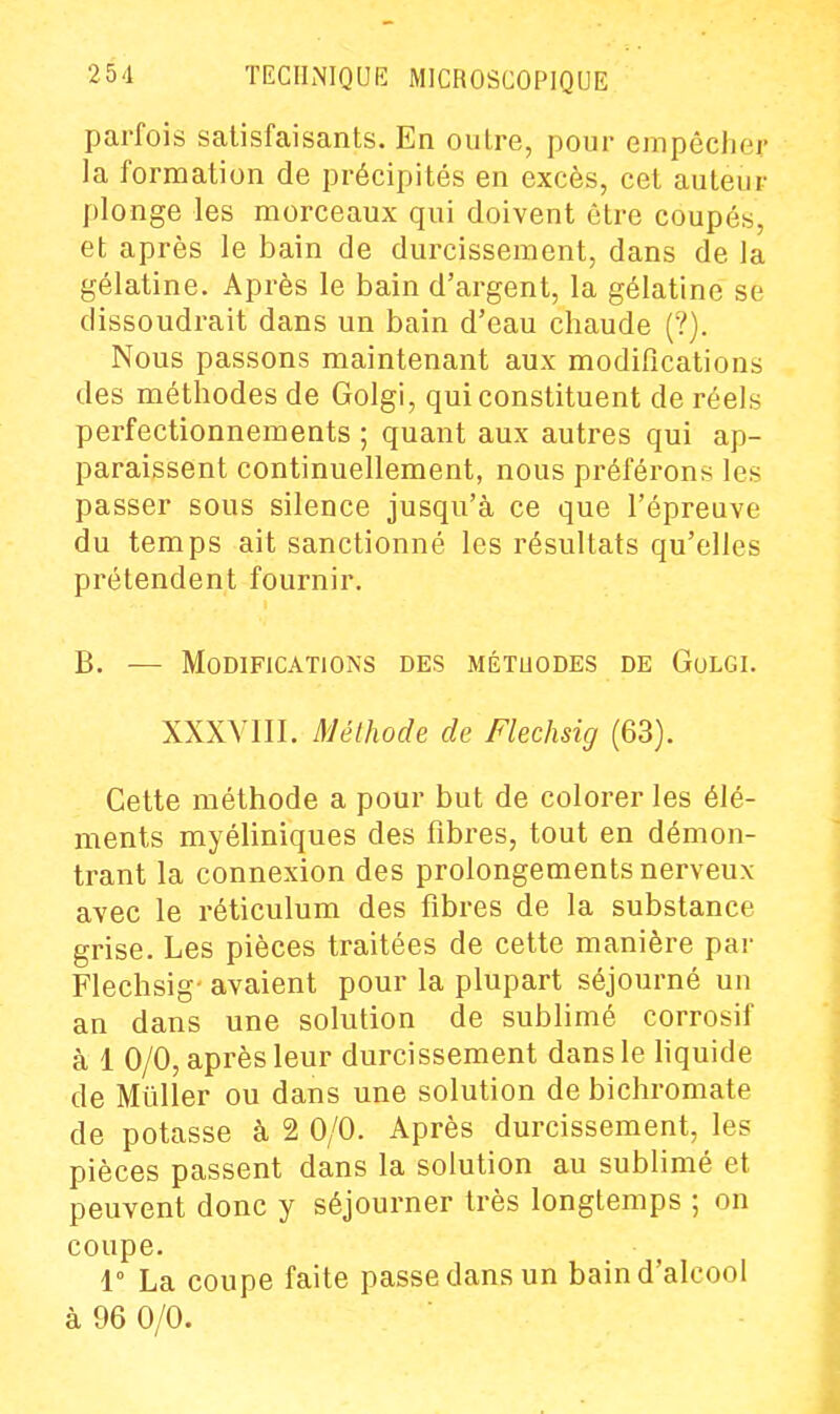 parfois satisfaisants. En outre, pour empêcher la formation de précipités en excès, cet auteur plonge les morceaux qui doivent être coupés, et après le bain de durcissement, dans de la gélatine. Après le bain d'argent, la gélatine se dissoudrait dans un bain d'eau chaude (?). Nous passons maintenant aux modifications des méthodes de Golgi, qui constituent de réels perfectionnements ; quant aux autres qui ap- paraissent continuellement, nous préférons les passer sous silence jusqu'à ce que l'épreuve du temps ait sanctionné les résultats qu'elles prétendent fournir. B. — Modifications des métuodes de Golgi. XXXVIII. Méthode de Flechsig (63). Cette méthode a pour but de colorer les élé- ments myéliniques des fibres, tout en démon- trant la connexion des prolongements nerveux avec le réticulum des fibres de la substance grise. Les pièces traitées de cette manière par Flechsig- avaient pour la plupart séjourné un an dans une solution de sublimé corrosif à 1 0/0, après leur durcissement dans le hquide de Mûller ou dans une solution de bichromate de potasse à 2 0/0. Après durcissement, les pièces passent dans la solution au sublimé et peuvent donc y séjourner très longtemps ; on coupe. 1° La coupe faite passe dans un bain d'alcool à 96 0/0.