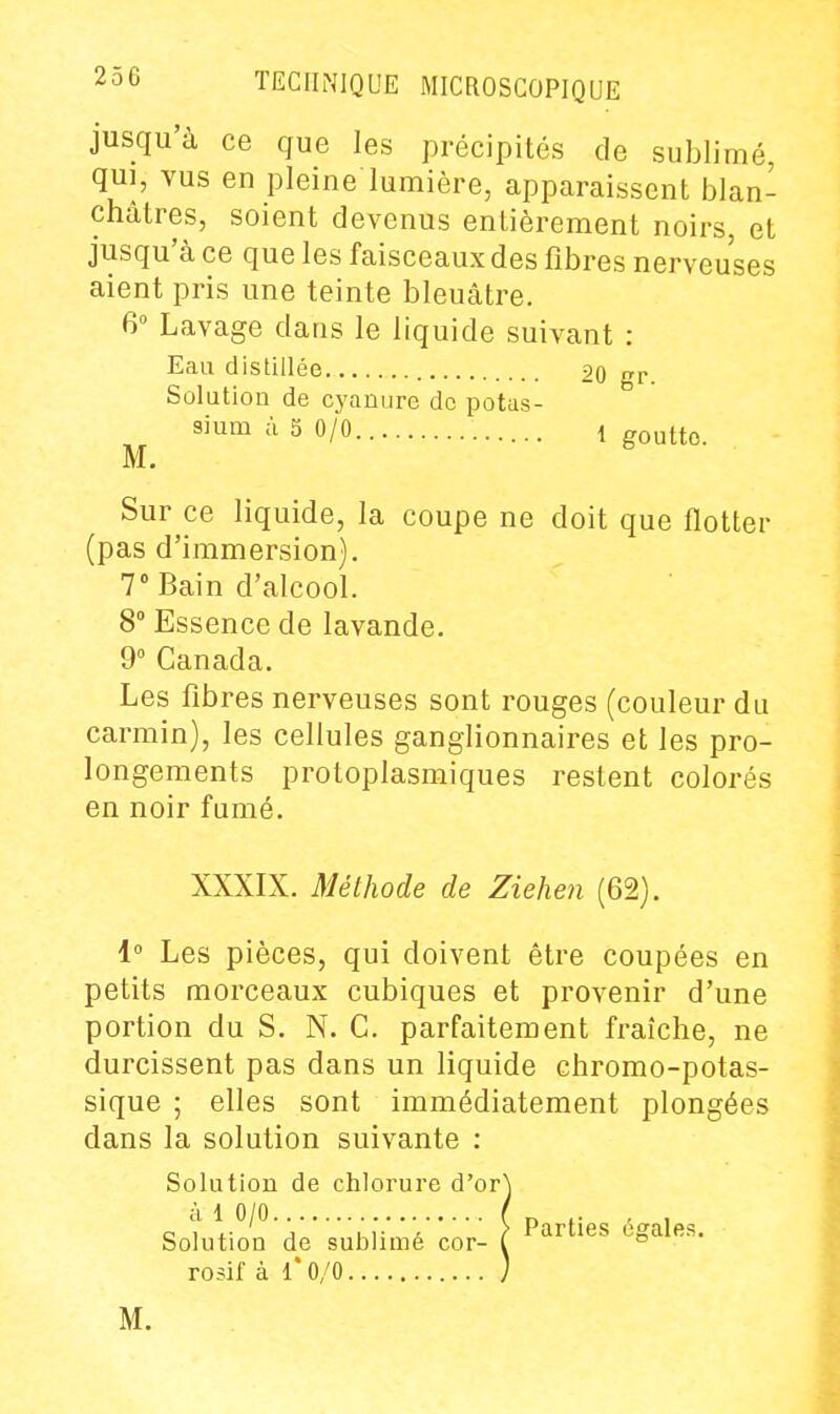 jusqu'à ce que les précipités de sublimé, qui, vus en pleine lumière, apparaissent blan- châtres, soient devenus entièrement noirs et jusqu'à ce que les faisceaux des fibres nerveuses aient pris une teinte bleuâtre. 6° Lavage dans le liquide suivant : Eau distillée 20 gr Solution de cyanure de potas- sium à 5 0/0 1 goutte. M. Sur ce liquide, la coupe ne doit que flotter (pas d'immersion). 7» Bain d'alcool. 8° Essence de lavande. 9° Canada. Les fibres nerveuses sont rouges (couleur du carmin), les cellules ganglionnaires et les pro- longements protoplasmiques restent colorés en noir fumé. XXXIX. Méthode de Ziehen (62). 1° Les pièces, qui doivent être coupées en petits morceaux cubiques et provenir d'une portion du S. N. C. parfaitement fraîche, ne durcissent pas dans un liquide chromo-potas- sique ; elles sont immédiatement plongées dans la solution suivante : Solution de chlorure d'or à 1 0/0 Solution de sublimé cor- rosif à 1*0/0 Parties égales. M.