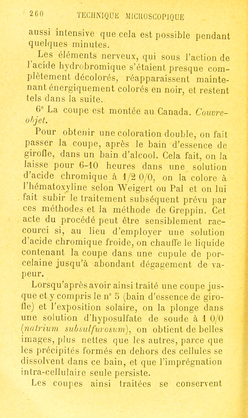 2 60 TECllMQUK MlCllOSGOPJQUE aussi intensive que cela est possible pendant quelques minutes. ^ Les éléments nerveux, qui sous l'action de l'acide hydrobromique s'étaient presque com- plètement décolorés, réapparaissent mainte- nant énergiquement colorés en noir, et restent tels dans la suite. 6° La coupe est montée au Canada. Couvre- ohjet. Pour obtenir une coloration double, on fait passer la coupe, après le bain d'essence de girofle, dans un bain d'alcool. Cela fait, on la laisse pour 6-10 heures dans une solution d'acide chromique à 1/2 0/0, on la colore à l'hématoxyline selon Weigert ou Pal et on lui fait subir le traitement subséquent prévu par ces méthodes et la méthode de Greppin. Cet acte du procédé peut être sensiblement rac- courci si, au lieu d'employer une solution d'acide chromique froide, on chauffe le liquide contenant la coupe dans une cupule de por- celaine jusqu'à abondant dégagement de va- peur. Lorsqu'après avoir ainsi traité une coupe jus- que et y compris le n° 5 (bain d'essence de giro- fle) et l'exposition solaire, on la plonge dans une solution d'hyposulfate de soude à 1 0/0 {nalrium submlfuro&um), on obtient de belles images, plus nettes que les autres, parce que les précipités formés en dehors des cellules se dissolvent dans ce bain, et que l'imprégnation intra-cellulaire seule persiste. Les coupes ainsi traitées se conservent