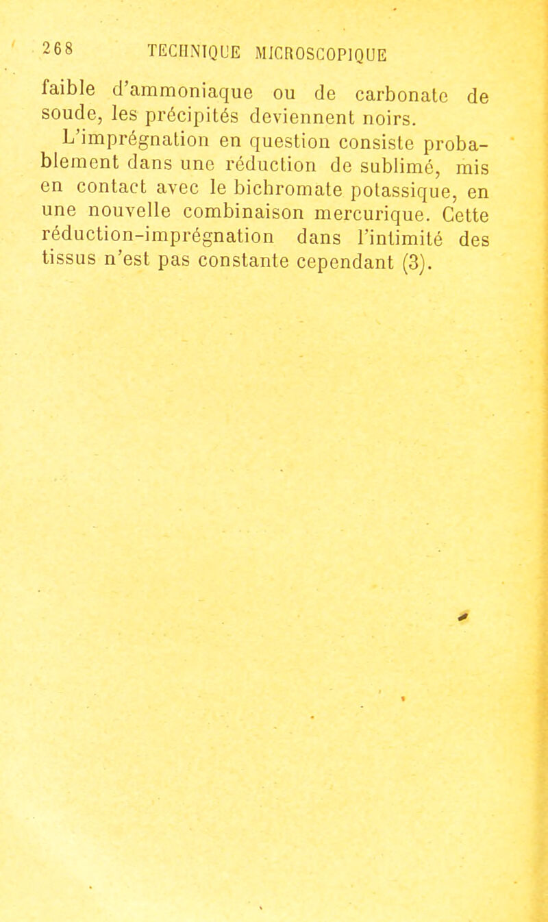 faible d'ammoniaque ou de carbonate de soude, les précipités deviennent noirs. L'imprégnation en question consiste proba- blement dans une réduction de sublimé, mis en contact avec le bicbromate potassique, en une nouvelle combinaison mercurique. Cette réduction-imprégnation dans l'intimité des tissus n'est pas constante cependant (3).
