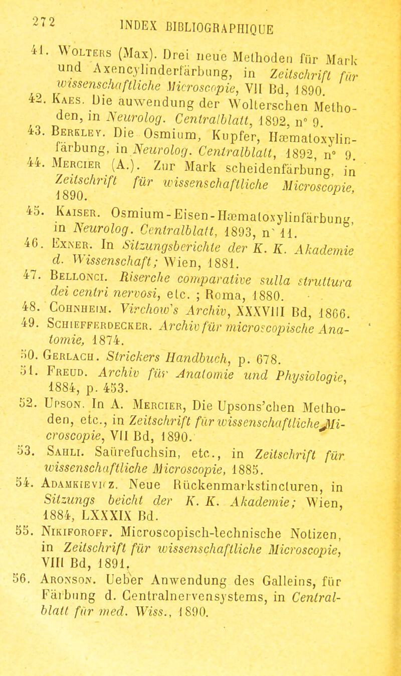 41. WoLTERs (Max). Drei neue Methodeii fiir Mark und Axencjlinderfarbung, in Zeitschrift fûr wissenschaftliche Microscopie, Vil M, 1890 42. Kaes. Die auwendung der Wolterschen Metho- den, in Neurolog. Centralblatt, 1892 n 9 43. Berkley. Die Osmium, Kupfer, Hromatoxylin- larbung, m Neurolog. Ceniralblalt, i892 n° 9 44. Mercier (A.). Znr Mark sclieidenfarbung, in Zeitschrift fur wissenschaftliche Microscopie, 45. Kaiser. Osmium-Eisen-HœmaloxylinfarbunK in Neurolog. Centralblatt, 1893, n dl. 46. ExKER. In Sitzungsberichte der K. K. Akademie d. V\/issenschaft; Wien, 1881. 47. Bellonci. Riserche comparative sulla siruttura dei eentri nervosi, elc. ; Roma, 1880. 48. CoHNHEiM. Virchoiu's Archiv, XXXVIII Bd, 1866. 49. ScHiEFFERDEGKER. Archiv fw' mlcroscopische Aïia- tomie, 1874. HO. Gerlach. Strickers Handbuch, p. 678. 51. Freud. Archiv fûr Analomie und Phvsioloqie, 1884, p. 453. 52. Upson. In A. Mercier, Die Upsons'cben Melho- den, etc., in Zeitschrift fUrwissenschaftlicheJIi- croscopie, VII Bd, 1890. 53. Sahli. Saiïrefuchsin, etc., in Zeitschrift fûr wissenschaftliche Microscopie, 1885. 54. Adamkievkz. Neue Ruckenmarkstincturen, in Sitzungs beicht der K. K. Akademie; Wien, 1884, LXXXIX Bd. 55. NiKiFOROFF. Microscopisch-lechnische Notizen, in Zeitschrift fûr loissenschaftliche Microscopie, VIII Bd, 1891. 56. Aronson. Ueb'er Auwendung des Galleins, fiir Faibnng d. Gentralnervensystems, in Central- blatt fûr med. Wiss., 1890.