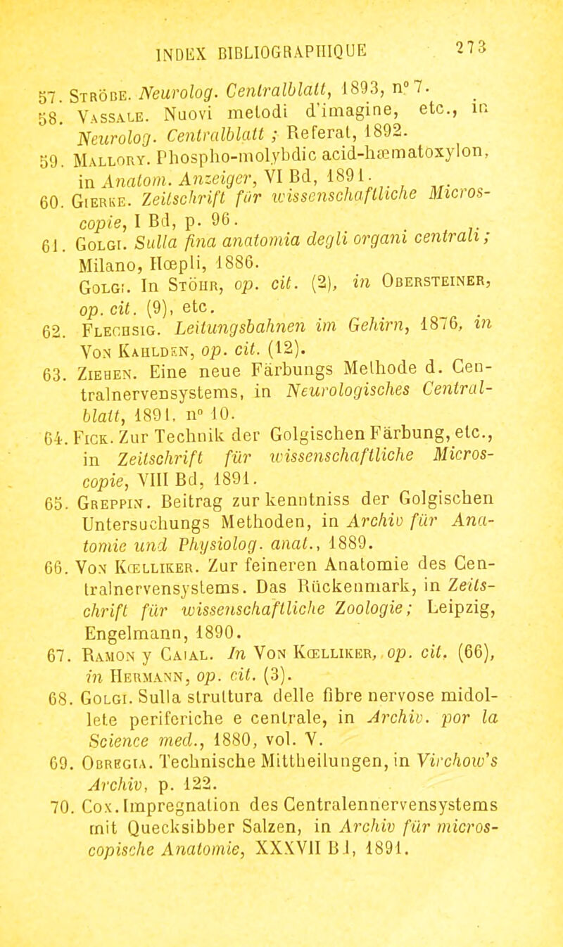 57. Strôbe. Neurolog. Cenlralblatt, 1893, n?. 58. Vassale. Nuovi melodi d'imaginé, etc., ir. Neurolog. Cenlralblatt ; Referai, 1892. 59. Mallory. Phospho-mol.ybdicacid-hœmatoxylon, in Analom. Anzeiger, VI Bd, 1891 • 60. GiERKE. Zeitschrift fur wisscnschafliiclie Micros- copie, I Bd, p. 96. 61. GoLGi. Sulla fina aiiatomia decjli organi centrait; Milano, Rœpli, 1886. GoLGi. In Stoiir, op. cit. (2), in Obersteiner, op. cil. (9), etc. 62. Flechsig. Leitungsbahnen im Gehirn, 1876, m Von Kahldkn, op. cit. (12). 63. Ziehen. Eine neue Fàrbungs Melhode d. Geo- tralnervensystems, in Neurologisches Ceniral- blatt, 1891, n» 10. 64. FiCK. Zur Technilc der Golgischen Fàrbung, etc., in Zeitschrift fur wissenschaftliche Micros- copie, VIII Bd, 1891. 65. Greppim. Beitrag zur kenntniss der Golgischen Untersuchungs Methoden, in Archiv fur Ana- tomic uni Physiolog. anat., 1889. 66. VoN Kœlliker. Zur feineren Analomie des Cen- Iralnervensyslems. Bas Ruckenniark, in Zeits- chrift fur wissenschaftliche Zoologie; Leipzig, Engelmann, 1890. 67. Ramon y Caial. In Von Kœluker, op. cit. (66), m Hermann, op. cit. (3). 68. Golgi. Sulla slrultura délie fibre nervose midol- lete periforiche e centrale, in Archiv. por la Science med., 1880, vol. V. G9. Obregia. Technische Mittbeiiungen, in Virchow's Archiv, p. 122. 70. Cox. Imprégnation des Centralennervensystems mit Quecksibber Salzen, in Archiv fur micros- copische Analomie, XXXVII Bl, 1891.