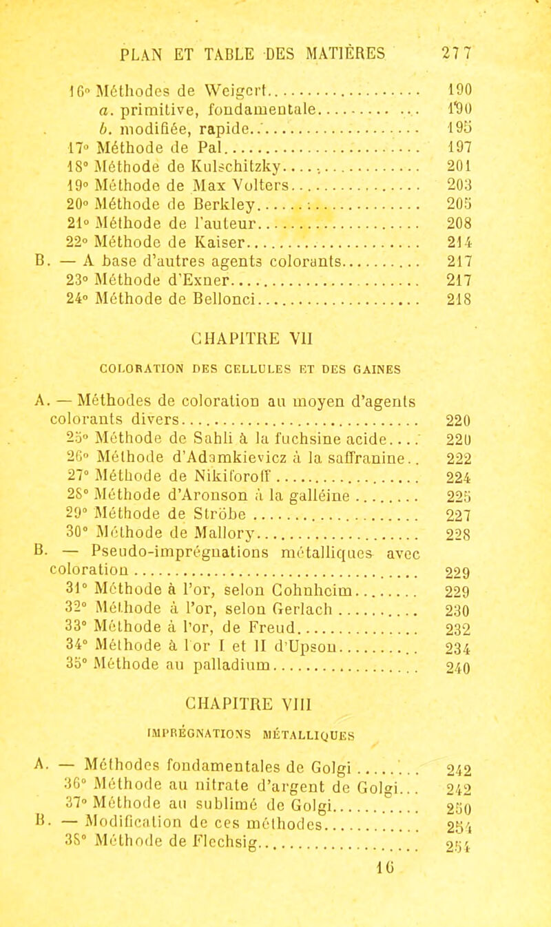 16 Méthodes de Weigcrt.. 190 a. primitive, fondamentale i'dii b. modifiée, rapide..' 195 17° Méthode de Pal 197 18° Méthode de Kulschitzky...., 201 19° Méthode de Max Volters 203 20<' Méthode de Berkley : 203 21° Méthode de l'auteur 208 22° Méthode de Kaiser 214 B. — A hase d'autres agents colorants 217 23° Méthode d'Exner 217 24° Méthode de Bellonci 218 CHAPITRE Vil COLORATION DES CELLULES ET DES GAINES A. — Méthodes de coloration au moyen d'agents colorants divers 220 20° Méthode de SahU à la fuchsine acide 220 2G Méthode d'Adamkievicz à la safTranine.. 222 27° Méthode de Nikiloroff 224 2S° Méthode d'Aronson à la galléine 225 29° Méthode de Strôbe 227 30° Méthode de Mallory 228 B. — Pseudo-imprégnations métalliques avec coloration 229 31° Méthode à l'or, selon Cohnhcim 229 32° Méthode à l'or, selon Gerlach 230 33° Méthode à l'or, de Freud 232 34° Mélhode à l or I et II d'Upsou 234 3o° Méthode au palladium 240 CHAPITRE VIII IMPRÉGNATIONS MÉTALLIQUES A. — Méthodes fondamentales de Golgi 242 3G° Méthode au nitrate d'argent de Golgi... 242 37° Méthode au sublimé de Golgi 230 B. — Modification de ces méthodes 2S'i 3S° Méthode de Flechsig '' 2.'ji IG