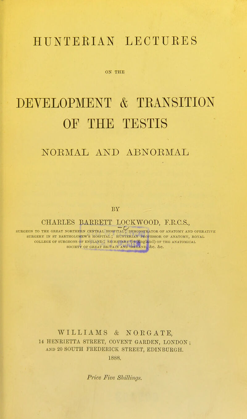 ON THE DEVELOPMENT & TEANSITION OE THE TESTIS NOEMAL AND ABNOEMAL BY CHAELES BAEEETT LOCKWOOD, r.E.C.S., StTROEON TO THE GREAT NORTHERN CENTRAL HOSPITAL , DEMONSTRATOR OF ANATOMY AND OPERATIVE SURGERY IN ST BARTHOLOMEW'S HOSPITAL; HOTTERIAU PROFESSOR OF ANATOMY, ROYAL COLLEGE OF SURGEONS OF ENGLAND ; SECRETARY-(in|EnglilKl) OF THE ANATOMICAL SOCIETY OF GREAT BRITAIN AinJhBltratNDl&C. &C. WILLIAMS & NOEGATE, 14 HENRIETTA STREET, COVENT GARDEN, LONDON; AND 20 SOUTH FREDERICK STREET, EDINBURGH. 1888. Price Five Shillings.