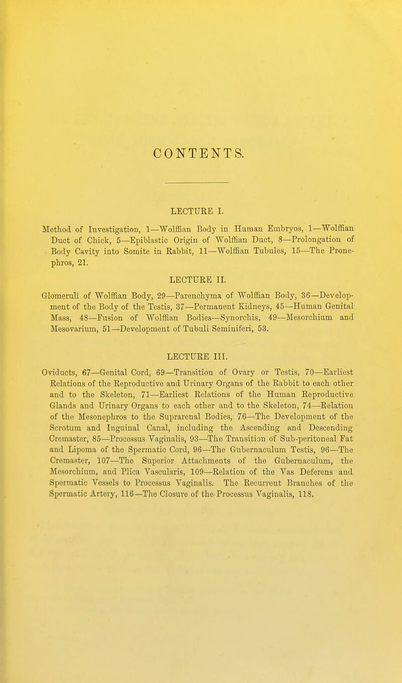 CONTENTS. LECTURE I. Method of Investigation, 1—Wolffian Body in Human Embryos, 1—Wolffian Duct of Chick, 5—Epiblastic Origin of Wolffian Duct, 8—Prolongation of Body Cavity into Somite in Rabbit, 11—Wolffian Tubules, 15—The Prone- phros, 21. LECTURE IL Glomeruli of Wolffian Body, 29—Parenchyma of Wolffian Body, 36—Develop- ment of the Body of the Testis, 37—Permanent Kidneys, 45—Human Genital Mass, 48—Fusion of Wolffian Bodies—Synorchis, 49—Mesorchium and Mesovarium, 51—Development of Tubuli Seminiferi, 53. LECTURE III. Oviducts, 67—Genital Cord, 69—Transition of Ovary or Testis, 70—Earliest Relations of the Reproductive and Urinary Organs of the Rabbit to each other and to the Skeleton, 71—Earliest Relations of the Human Reproductive Glands and Urinary Organs to each other and to the Skeleton, 74—Relation of the Mesonephros to the Suprarenal Bodies, 76—The Development of the Scrotum and Inguinal Canal, including the Ascending and Descending Crcmaster, 85—Processus Vaginalis, 93—The Transition of Sub-peritoneal Fat and Lipoma of the Spermatic Cord, 96—The Gubernaculum Testis, 96—The Cremaster, 107—The Superior Attachments of the Gubernaculum, the Mesorchium, and Plica Vascularis, 109—Relation of the Vas Deferens and Spermatic Vessels to Processus Vaginalis. The Recurrent Branches of the Spermatic Artery, 116—The Closure of the-Processus Vaginalis, 118.