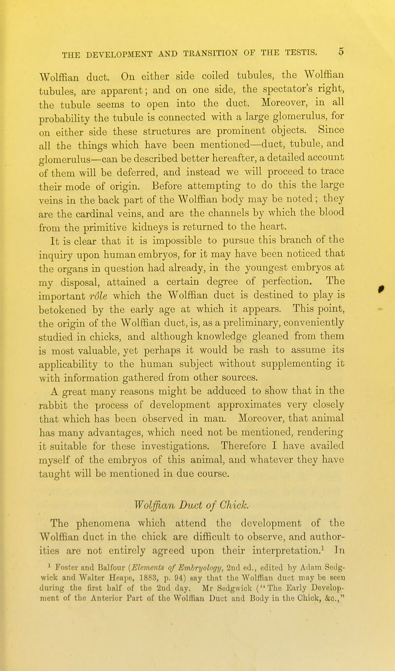 Wolffian duct. On either side coiled tubules, the Wolffian tubules, are apparent; and on one side, the spectator's right, the tubule seems to open into the duct. Moreover, in all probability the tubule is connected with a large glomerulus, for on either side these structures are prominent objects. Since all the things which have been mentioned—duct, tubule, and domerulus—can be described better hereafter, a detailed account of them will be deferred, and instead we will proceed to trace their mode of origin. Before attempting to do this the large veins in the back part of the Wolffian body may be noted ; they are the cardinal veins, and are the channels by which the blood from the primitive kidneys is returned to the heart. It is clear that it is impossible to pursue this branch of the inquiry upon human embryos, for it may have been noticed that the organs in question had already, in the youngest embryos at my disposal, attained a certain degree of perfection. The important role which the Wolffian duct is destined to play is betokened by the early age at which it appears. This point, the origin of the Wolffian duct, is, as a preliminary, conveniently studied in chicks, and although knowledge gleaned from them is most valuable, yet perhaps it would be rash to assume its applicability to the human subject without supplementing it with information gathered from other sources. A great many reasons might be adduced to show that in the rabbit the process of development approximates very closely that which has been observed in man. Moreover, that animal has many advantages, which need not be mentioned, rendering it suitable for these investigations. Therefore I have availed myself of the embryos of this animal, and whatever they have tatight will be mentioned in due course. Woljfuan Duct of Chick. The phenomena which attend the development of the Wolffian duct in the chick are difficult to observe, and author- ities are not entirely agreed upon their interpretation.^ In 1 Foster and Balfour {Elements of Embryology, 2ncl ed., edited by Adam Sctlg- wick and Walter Heape, 1883, p. 94) say tliat the Wolffian duct may be seen during the first half of the '2nd day. Mr Sedgwick (The Early Develop- ment of the Anterior Part of the Wolllian Duct and Body in tlie Chick, &c.,