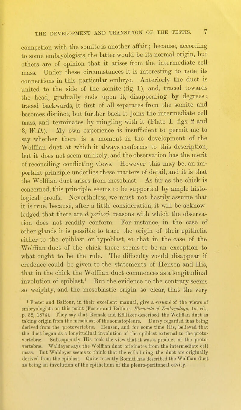 connection with the somite is another affair; because, according to some embryologists, the latter would be its normal origin, but others are of opinion that it arises from the intermediate cell mass. Under these circumstances it is interesting to note its connections in this particular embryo. Anteriorly the duct is united to the side of the somite (fig. 1), and, traced towards the head, gradually ends upon it, disappearing by degrees ; traced backwards, it first of all separates from the somite and becomes distinct, but further back it joins the intermediate cell mass, and terminates by mingling with it (Plate I. figs. 2 and 3, W.D.). My own experience is insufficient to permit me to say whether there is a moment in the development of the Wolffian duct at which it always conforms to this description, but it does not seem unlikely, and the observation has the merit of reconciling conflicting views. However this may be, an im- portant principle underlies these matters of detail, and it is that the Wolffian duct arises from mesoblast. As far as the chick is concerned, this principle seems to be supported by ample histo- logical proofs. Nevertheless, we must not hastily assume that it is true, because, after a little consideration, it will be acknow- ledged that there are d priori reasons with which the observa- tion does not readily conform. For instance, in the case of other glands it is possible to trace the origin of their epithelia either to the epiblast or hypoblast, so that in the case of the Wolffian duct of the chick there seems to be an exception to what ought to be the rule. The difficulty would disappear if credence could be given to the statements of Hensen and His, that in the chick the Wolffian duct commences as a longitudinal involution of epiblast.^ But the evidence to the contrary seems so weighty, and the mesoblastic origin so clear, that the very 1 Foster and Balfour, in their excellent manual, give a resume of the views of embryologists on this point (Foster and Balfour, Elements of Embryology, 1st ed., p. 82, 1874). They say that Remak and Kblliker described the Wolffian duct as taking origin from the mesoblast of the somatopleure. Dursy regarded it as being derived from the protovertebrre. Hensen, and for some time His, believed that the duct began as a longitudinal involution of the epiblast external to the proto- vertebrjB. Subsequently His took the view that it was a product of the proto- vertebriE. Waldeyer says the Wolffian duct originates from the intermediate cell mass. But Waldeyer seems to think that the cells lining the duct are originally derived from the epiblast. Quite recently Romiti has described the Wolffian duct as being an involution of the epithelium of the pleuro-peritoneal cavity.