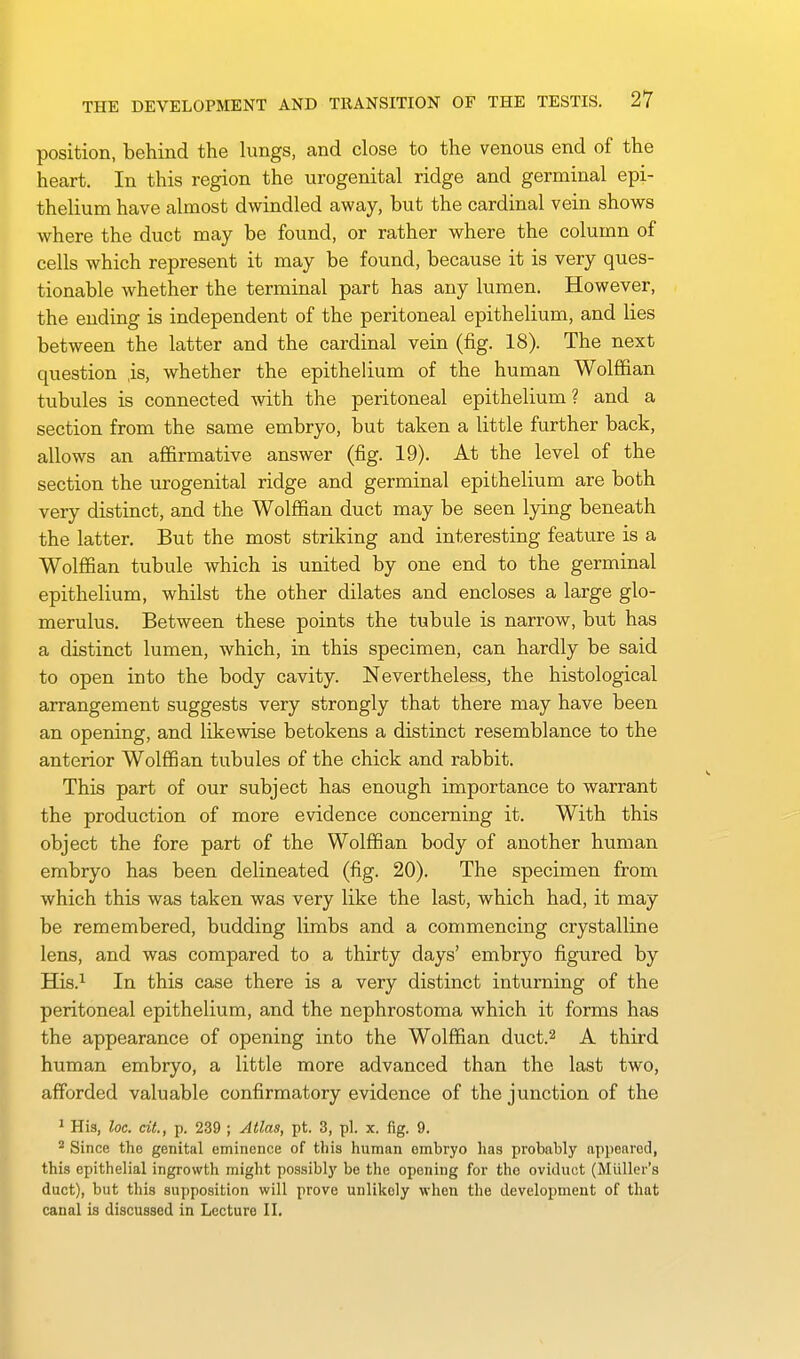 position, behind the lungs, and close to the venous end of the heart. In this region the urogenital ridge and germinal epi- thelium have almost dwindled away, but the cardinal vein shows where the duct may be found, or rather where the column of cells which represent it may be found, because it is very ques- tionable whether the terminal part has any lumen. However, the ending is independent of the peritoneal epithelium, and lies between the latter and the cardinal vein (fig. 18). The next question ,is, whether the epithelium of the human Wolffian tubules is connected with the peritoneal epithelium? and a section from the same embryo, but taken a little further back, allows an affirmative answer (fig. 19). At the level of the section the urogenital ridge and germinal epithelium are both very distinct, and the Wolffian duct may be seen lying beneath the latter. But the most striking and interesting feature is a Wolffian tubule which is united by one end to the germinal epithelium, whilst the other dilates and encloses a large glo- merulus. Between these points the tubule is narrow, but has a distinct lumen, which, in this specimen, can hardly be said to open into the body cavity. Nevertheless, the histological arrangement suggests very strongly that there may have been an opening, and likewise betokens a distinct resemblance to the anterior Wolffian tubules of the chick and rabbit. This part of our subject has enough importance to warrant the production of more evidence concerning it. With this object the fore part of the Wolffian body of another human embryo has been delineated (fig. 20). The specimen from which this was taken was very like the last, which had, it may be remembered, budding limbs and a commencing crystalline lens, and was compared to a thirty days' embryo figured by His.i In this case there is a very distinct inturning of the peritoneal epithelium, and the nephrostoma which it forms has the appearance of opening into the Wolffian duct.^ A third human embryo, a little more advanced than the last two, afforded valuable confirmatory evidence of the junction of the ' His, loc. cit., p. 239 ; Atlas, pt. 3, pi. x. fig. 9. * Since the genital eminence of this human embryo has probably appeared, this epithelial ingrowth might possibly be the opening for the oviduct (Miiller's duct), but this supposition will prove unlikely wlien the development of that canal is discussed in Lecture II,