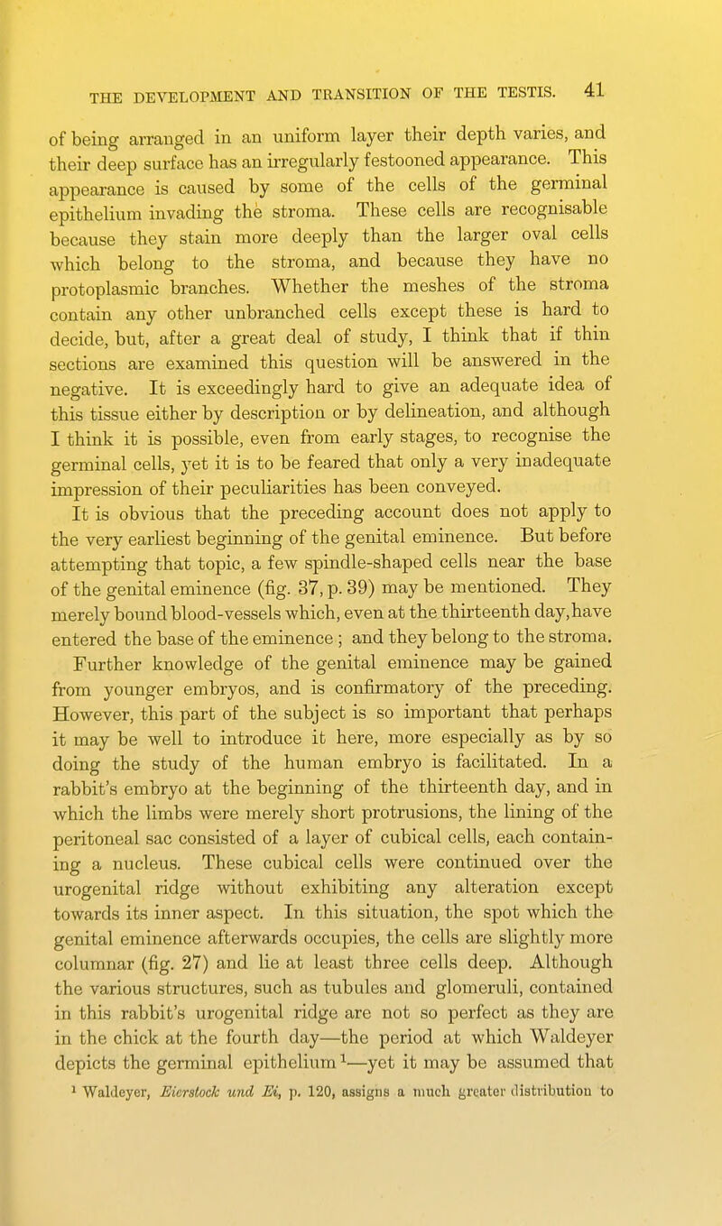 of being arranged in an uniform layer their depth varies, and their deep surface has an irregularly festooned appearance. This appearance is caused by some of the cells of the germinal epithelium invading the stroma. These cells are recognisable because they stain more deeply than the larger oval cells which belong to the stroma, and because they have no protoplasmic branches. Whether the meshes of the stroma contain any other unbranched cells except these is hard to decide, but, after a great deal of study, I think that if thin sections are examined this question will be answered in the negative. It is exceedingly hard to give an adequate idea of this tissue either by description or by delineation, and although I think it is possible, even from early stages, to recognise the germinal cells, jet it is to be feared that only a very inadequate impression of their peculiarities has been conveyed. It is obvious that the preceding account does not apply to the very earliest beginning of the genital eminence. But before attempting that topic, a few spindle-shaped cells near the base of the genital eminence (fig. 37, p. 39) may be mentioned. They merely bound blood-vessels which, even at the thirteenth day, have entered the base of the eminence ; and they belong to the stroma. Further knowledge of the genital eminence may be gained from younger embryos, and is confirmatory of the preceding. However, this part of the subject is so important that perhaps it may be well to introduce it here, more especially as by so doing the study of the human embryo is facilitated. In a rabbit's embryo at the beginning of the thirteenth day, and in which the limbs were merely short protrusions, the lining of the peritoneal sac consisted of a layer of cubical cells, each contain- ing a nucleus. These cubical cells were continued over the urogenital ridge without exhibiting any alteration except towards its inner aspect. In this situation, the spot which the genital eminence afterwards occupies, the cells are slightly more columnar (fig. 27) and lie at least three cells deep. Although the various structures, such as tubules and glomeruli, contained in this rabbit's urogenital ridge are not so perfect as they are in the chick at the fourth day—the period at which Waldeyer depicts the germinal epithelium ^—yet it may be assumed that 1 Waldeyer, Eicrstock und Ei, p. 120, assigns a much greater distvibutiou to
