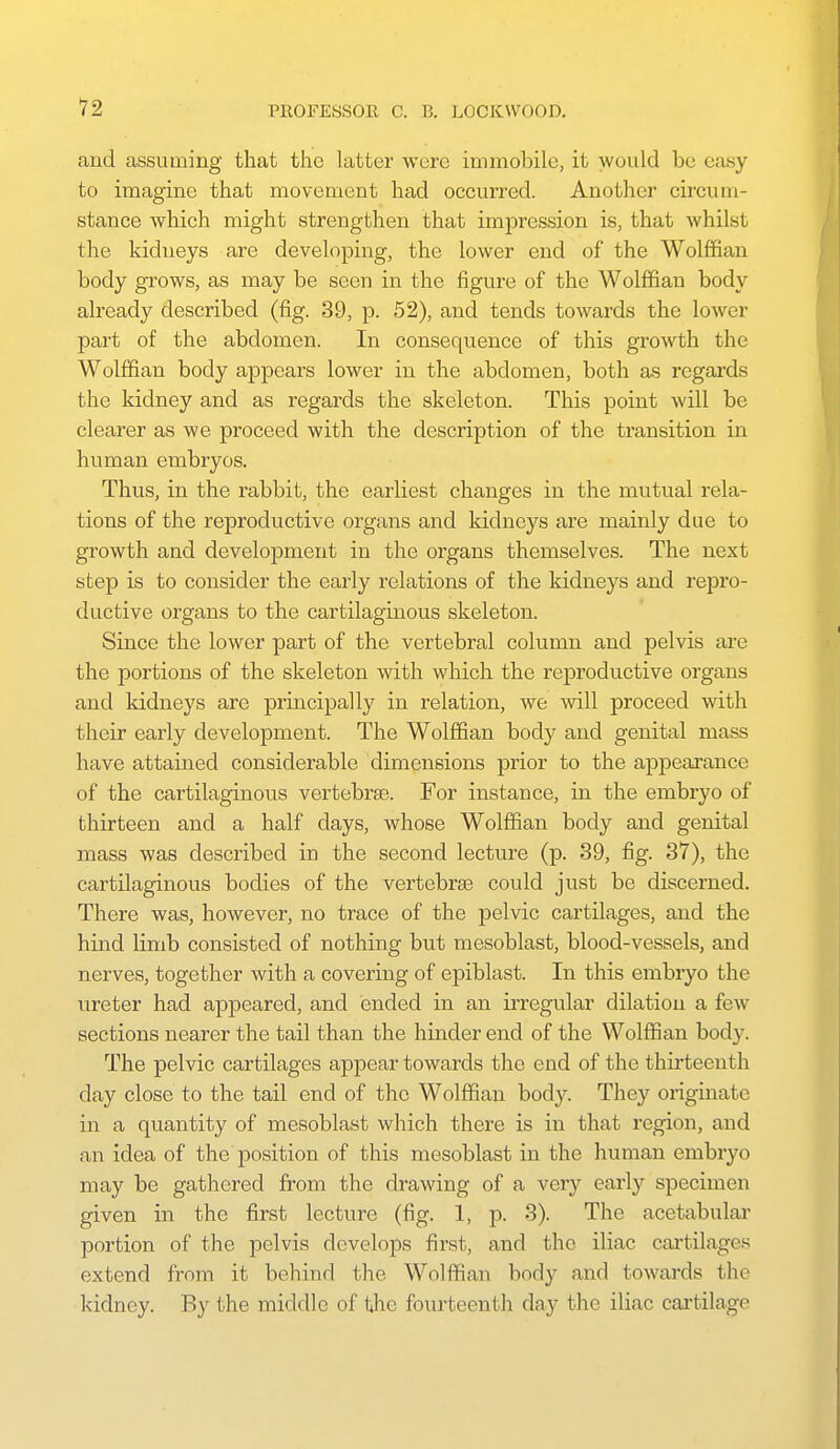 and assuming that the latter were immobile, it would be easy to imagine that movement had occurred. Another circum- stance which might strengthen that impression is, that whilst the kidneys are developing, the lower end of the Wolffian body grows, as may be seen in the figure of the Wolffian body already described (fig. 39, p. 52), and tends towards the lower part of the abdomen. In consequence of this growth the Wolffian body appears lower in the abdomen, both as regards the kidney and as regards the skeleton. This point will be clearer as we proceed with the description of the transition in human embryos. Thus, in the rabbit, the earliest changes in the mutual rela- tions of the reproductive organs and kidneys are mainly due to growth and development in the organs themselves. The next step is to consider the early relations of the kidneys and repro- ductive organs to the cartilaginous skeleton. Since the lower part of the vertebral column and pelvis are the portions of the skeleton with which the reproductive organs and kidneys are principally in relation, we will proceed with their early development. The Wolffian body and genital mass have attained considerable dimensions prior to the appeai'ance of the cartilaginous vertebrae. For instance, in the embryo of thirteen and a half days, whose Wolffian body and genital mass was described in the second lecture (p. 39, fig. 37), the cartilaginous bodies of the vertebrEe could just be discerned. There was, however, no trace of the pelvic cartilages, and the hiad limb consisted of nothing but mesoblast, blood-vessels, and nerves, together with a covering of epiblast. In this embryo the ureter had appeared, and ended in an irregular dilation a few sections nearer the tail than the hinder end of the Wolffian body. The pelvic cartilages appear towards the end of the thirteenth day close to the tail end of the Wolffian body. They originate in a quantity of mesoblast which there is in that region, and an idea of the position of this mesoblast in the human embryo may be gathered from the drawing of a very early specimen given in the first lecture (fig. 1, p. 3). The acetabular portion of the pelvis develops first, and the iliac cai'tilages extend from it behind the Wolffian body and towards the kidney. By the middle of the fourteenth day the iliac cartilage