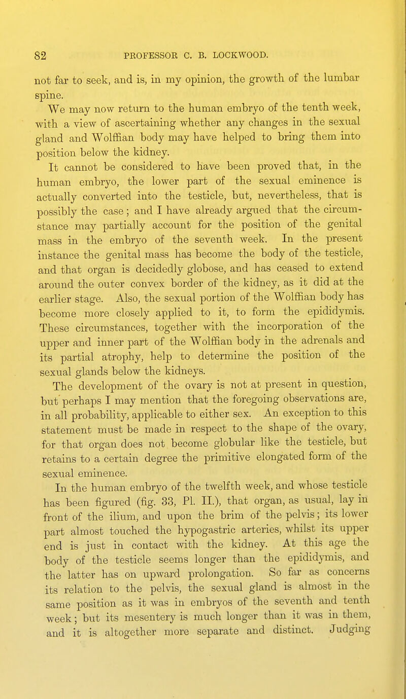 not far to seek, and is, in my opinion, the growth of the lumbar spine. We may now return to the human embryo of the tenth week, with a view of ascertaining whether any changes in the sexual gland and Wolffian body may have helped to bring them into position below the kidney. It cannot be considered to have been proved that, in the human embryo, the lower part of the sexual eminence is actually converted into the testicle, but, nevertheless, that is possibly the case ; and I have already argued that the circum- stance may partially account for the position of the genital mass in the embryo of the seventh week. In the present instance the genital mass has become the body of the testicle, and that organ is decidedly globose, and has ceased to extend around the outer convex border of the kidney, as it did at the earlier stage. Also, the sexual portion of the Wolffian body has become more closely applied to it, to form the epididymis. These circumstances, together mth the incorporation of the upper and inner part of the Wolffian body in the adrenals and its partial atrophy, help to determine the position of the sexual glands below the kidneys. The development of the ovary is not at present in question, but' perhaps I may mention that the foregoing observations are, in all probability, applicable to either sex. An exception to this statement must be made in respect to the shape of the ovary, for that organ does not become globular like the testicle, but retains to a certain degree the primitive elongated form of the sexual eminence. In the human embryo of the twelfth week, and whose testicle has been figured (fig. 33, PI. II.), that organ, as usual, lay in front of the ilium, and upon the brim of the pelvis; its lower part almost touched the hypogastric arteries, whilst its upper end is just in contact with the kidney. At this age the body of the testicle seems longer than the epididymis, and the latter has on upward prolongation. So far as concerns its relation to the pelvis, the sexual gland is almost in the same position as it was in embryos of the seventh and tenth week; but its mesentery is much longer than it was in them, and it is altogether more separate and distinct, Judgmg