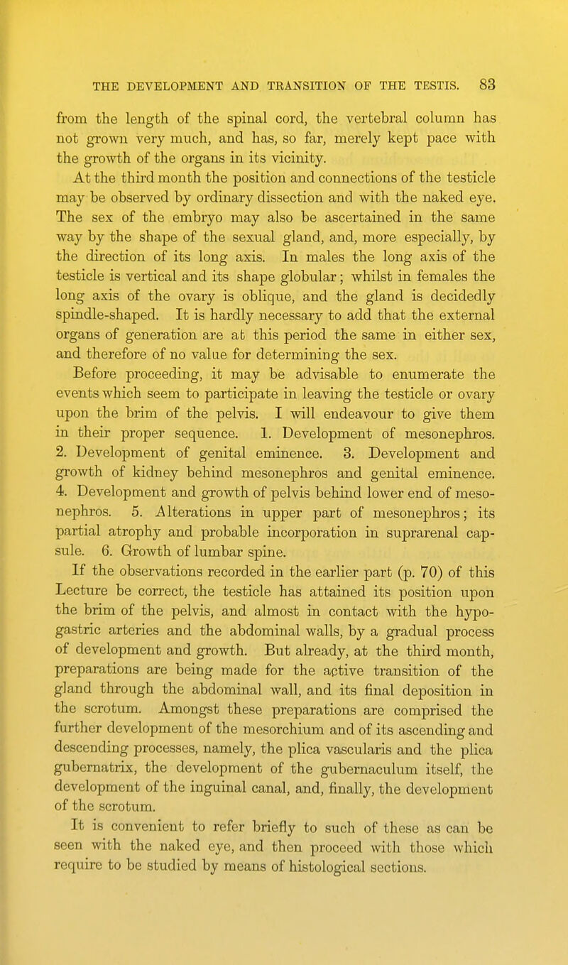 from the length of the spinal cord, the vertebral column has not grown very much, and has, so far, merely kept pace with the growth of the organs in its vicinity. At the third month the position and connections of the testicle may be observed by ordinary dissection and with the naked eye. The sex of the embryo may also be ascertained in the same way by the shape of the sexual gland, and, more especially, by the direction of its long axis. In males the long axis of the testicle is vertical and its shape globular; whilst in females the long axis of the ovary is oblique, and the gland is decidedly spindle-shaped. It is hardly necessary to add that the external organs of generation are ab this period the same in either sex, and therefore of no value for determining the sex. Before proceeding, it may be advisable to enumerate the events which seem to participate in leaving the testicle or ovary upon the brim of the pelvis. I will endeavour to give them in their proper sequence. 1. Development of mesonephros. 2. Development of genital eminence. 3. Development and growth of kidney behind mesonephros and genital eminence. 4. Development and growth of pelvis behind lower end of meso- nephros. 5. Iterations in upper part of mesonephros; its partial atrophy and probable incorporation in suprarenal cap- sule. 6. Growth of lumbar spine. If the observations recorded in the earlier part (p. 70) of this Lecture be correct, the testicle has attained its position upon the brim of the pelvis, and almost in contact with the hypo- gastric arteries and the abdominal walls, by a gradual process of development and growth. But already, at the third month, preparations are being made for the active transition of the gland through the abdominal wall, and its final deposition in the scrotum. Amongst these preparations are comprised the further development of the mesorchium and of its ascending and descending processes, namely, the plica vascularis and the plica gubematrix, the development of the gubemaculum itself, the development of the inguinal canal, and, finally, the development of the scrotum. It is convenient to refer briefly to such of these as can be seen with the naked eye, and then proceed with those which require to be studied by means of histological sections.