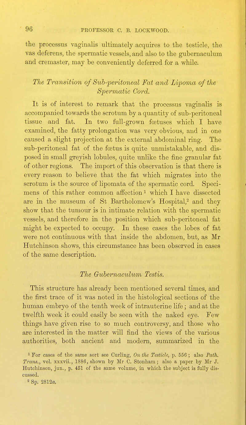 the processus vaginalis ultimately acquires to the testicle, the vas deferens, the spermatic vessels, and also to the gubemaculum and cremaster, may be conveniently deferred for a while. The Transition of Sub-peritoneal Fat and Lipoma of the Spermatic Cord. It is of interest to remark that the processus vaginalis is accompanied towards the scrotum by a quantity of sub-peritoneal tissue and fat. In two full-grown foetuses which I have examined, the fatty prolongation was very obvious, and in one caused a slight projection at the external abdominal ring. The sub-peritoneal fat of the foetus is quite unmistakable, and dis- posed in small greyish lobules, quite unlike the fine granular fat of other regions. The import of this observation is that there is every reason to believe that the fat which migrates into the scrotum is the source of lipomata of the spermatic cord. Speci- mens of this rather common affection ^ which I have dissected are in the museum of St Bartholomew's Hospital,^ and they show that the tumour is in intimate relation with the spermatic vessels, and therefore in the position which sub-peritoneal fat might be expected to occupy. In these cases the lobes of fat were not continuous with that inside the abdomen, but, as Mr Hutchinson shows, this circumstance has been observed in cases of the same description. The Gubemaculum Testis. This structure has already been mentioned several times, and the first trace of it was noted in the histological sections of the human embryo of the tenth week of intrauterine life; and at the twelfth week it could easily be seen with the naked eye. Few things have given rise to so much controversy, and those who are interested in the matter will find the views of the various authorities, both ancient and modem, summarized in the 1 For cases of the same sort see Curling, On the Testicle, p. 556 ; also Path. Trans., vol. xxxvii., 1886, shown by Mr C. Stonham ; also a paper by Mr J. Hutchinson, jun., p. 451 of the same volume, in which the subject is fully dis- cussed. 2 Sp. 2812a,