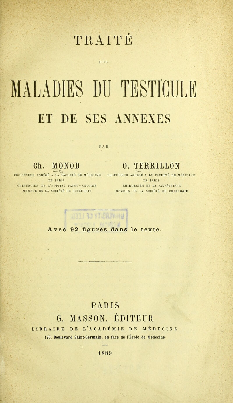 TRAITÉ DES MALADIES DU TESTICULE ET DE SES ANNEXES Ch. MONOD 0. TERRILLON rROrESSElB AGRÉGÉ A LA FACULTÉ DE MÉDFXINE PHOFESSEtJR AGRÉGÉ A LA FACULTÉ DE MÉDKCIN'f DE PARIS DE PARIS CHIRURGIEN DE l'hOPITAL SAINT - ANTOINE CHIRURGIEN DE LA SALPÊTRIÈRE MEMRRE DE LA SOCIÉTÉ DE CHIRURGIE MEMBRE DE LA SOCIÉTÉ DE CHIRURGIE Avec 92 figures dans le texte. PARIS G. MASSON, ÉDITEUR LIBRAIRE DE l'aCADÉMIE DE MÉDECINE 120, Boulevard Saint-Germain, en face de l'École de Médecine 1889