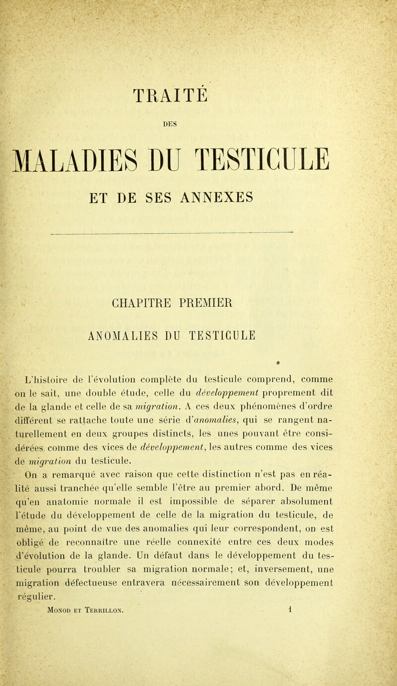 TRAITÉ DES MALADIES DU TESTICULE ET DE SES ANNEXES CHAPITRE PREMIER ANOMALIES DU TESTICULE L'hisLoire de l'évolution complète du testicule comprend, comme on le sait, une double étude, celle du développeme7it proprement dit de la glande et celle de sa migration. A ces deux phénomènes d'ordre différent se rattache toute une série à'anomalies, qui se rangent na- tui'ellement en deux groupes distincts, les unes pouvant être consi- dérées comme des vices de développement, les autres comme des vices de migration du testicule. On a remarqué avec raison que cette distinction n'est pas en réa- lité aussi tranchée qu'elle semble l'être au premier abord. De même qu'en anatomie normale il est impossible de séparer absolument l'étude du développement de celle de la migration du testicule, de même, au point de vue des anomalies qui leur correspondent, on est obligé de reconnaître une réelle connexité entre ces deux modes d'évolution de la glande. Un défaut dans le développement du tes- ticule pourra troubler sa migration normale; et, inversement, une migration défectueuse entravera nécessairement son développement régulier.