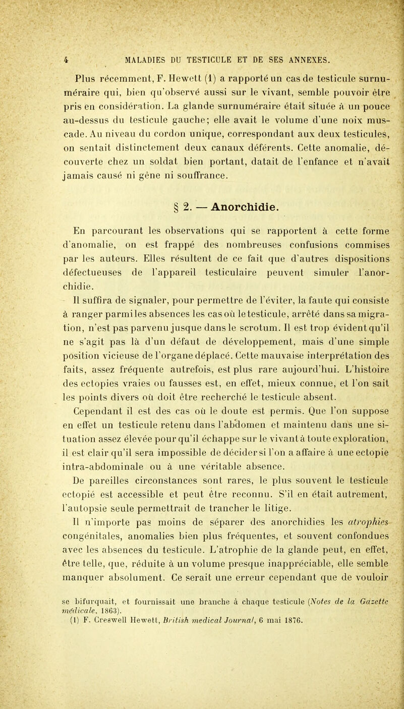 Plus récemment, F. Hewett (1) a rapporté un cas de testicule surnu- méraire qui, bien qu'observé aussi sur le vivant, semble pouvoir être pris en considération. La glande surnuméraire était située à un pouce au-dessus du testicule gauche; elle avait le volume d'une noix mus- cade. Au niveau du cordon unique, correspondant aux deux testicules, on sentait distinctement deux canaux déférents. Cette anomalie, dé- couverte chez un soldat bien portant, datait de l'enfance et n'avait jamais causé ni gène ni souffrance. § 2. — Anorchidie. En parcourant les observations qui se rapportent à cette forme d'anomalie, on est frappé des nombreuses confusions commises par les auteurs. Elles résultent de ce fait que d'autres dispositions défectueuses de l'appareil testiculaire peuvent simuler l'anor- chidie. - Il suffira de signaler, pour permettre de l'éviter, la faute qui consiste à ranger parmiles absences les cas où le testicule, arrêté dans sa migra- tion, n'est pas parvenu jusque dans le scrotum. Il est trop évident qu'il ne s'agit pas là d'un défaut de développement, mais d'une simple position vicieuse de l'organe déplacé. Cette mauvaise interprétation des faits, assez fréquente autrefois, est plus rare aujourd'hui. L'histoire des ectopies vraies ou fausses est, en effet, mieux connue, et l'on sait les points divers où doit être recherché le testicule absent. Cependant il est des cas où le doute est permis. Que l'on suppose en effet un testicule retenu dans l'abdomen et maintenu dans une si- tuation assez élevée pour qu'il échappe sur le vivant à toute exploration, il est clair qu'il sera impossible de décider si l'on a affaire à une ectopie intra-abdominale ou à une véritable absence. De pareilles circonstances sont rares, le plus souvent le testicule ectopié est accessible et peut être reconnu. S'il en était autrement, l'autopsie seule permettrait de trancher le litige. Il n'importe pas moins de séparer des anorchidies les atrophies congénitales, anomalies bien plus fréquentes, et souvent confondues avec les absences du testicule. L'atrophie de la glande peut, en effet, être telle, que, réduite à un volume presque inappréciable, elle semble manquer absolument. Ce serait une erreur cependant que de vouloir se bifurquait, et fournissait une branche à cliaque testicule [Notes de la Gazette médicale, 1863). (1) F. Creswell Hewett, British médical Journal, 6 mai 1876.