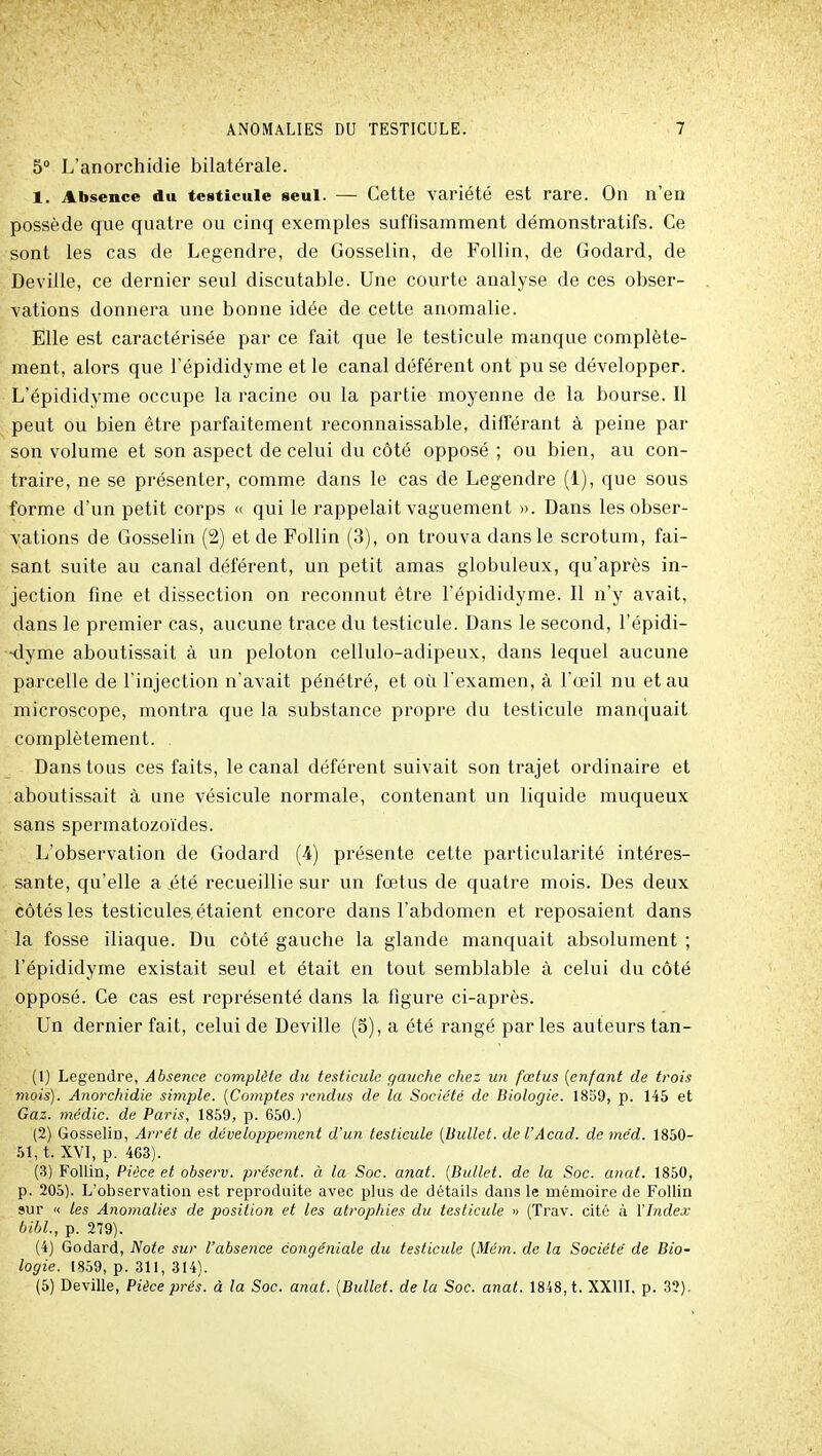 5° L'anorchidie bilatérale. 1. Absence du testicule seul. — Cette variété est rare. On n'en possède que quatre ou cinq exemples suffisamment démonstratifs. Ce sont les cas de Legendre, de Gosselin, de Follin, de Godard, de Deville, ce dernier seul discutable. Une courte analyse de ces obser- vations donnera une bonne idée de cette anomalie. Elle est caractérisée par ce fait que le testicule manque complète- ment, alors que l'épididyme et le canal déférent ont pu se développer. L'épididyme occupe la racine ou la partie moyenne de la bourse. Il peut ou bien être parfaitement reconnaissable, différant à peine par son volume et son aspect de celui du côté opposé ; ou bien, au con- traire, ne se présenter, comme dans le cas de Legendre (1), que sous forme d'un petit corps « qui le rappelait vaguement ». Dans les obser- vations de Gosselin (2) et de Follin (3), on trouva dans le scrotum, fai- sant suite au canal déférent, un petit amas globuleux, qu'après in- jection fine et dissection on reconnut être l'épididyme. Il n'y avait, dans le premier cas, aucune trace du testicule. Dans le second, l'épidi- •dyme aboutissait à un peloton cellulo-adipeux, dans lequel aucune parcelle de l'injection n'avait pénétré, et où l'examen, à l'œil nu et au microscope, montra que la substance propre du testicule manquait complètement. . Dans tous ces faits, le canal déférent suivait son trajet ordinaire et aboutissait à une vésicule normale, contenant un liquide muqueux sans spermatozoïdes. L'observation de Godard (4) présente cette particularité intéres- sante, qu'elle a .été recueillie sur un fœtus de quatre mois. Des deux côtés les testicules, étaient encore dans l'abdomen et reposaient dans la fosse iliaque. Du côté gauche la glande manquait absolument ; l'épididyme existait seul et était en tout semblable à celui du côté opposé. Ce cas est représenté dans la figure ci-après. Un dernier fait, celui de Deville (5), a été rangé par les auteurs tan- (1) Legendre, Absence complète du testicule gauche chez un fœtus [enfant de trois mois). Anorchidie simple. {Comptes rendus de la Société de Biologie. 1859, p. 145 et Gaz. médic. de Paris, 1859, p. 650.) (2) GosselÏD, Arrêt de développement d'un testicule [Bullet. del'Acad. deméd. 1850- 51, t. XVI, p. 463). (3) FoUin, Pièce et observ. présent, à la Soc. anat. {Bullet. de la Soc. anat. 1850, p. 205). L'observation est reproduite avec plus de détails dans le mémoire de Follin sur '< les Anomalies de position et les atrophies du testicule « (Trav. cité à \Index bibl., p. 279). (4) Godard, Note sur l'absence congéniale du testicule [Mém. de la Société de Bio- logie. 1859, p. 311, 314). (5) Deville, Pièce prés, à la Soc. anat. {Bullet. de la Soc. anat. 1848, t. XXllI, p. 32),